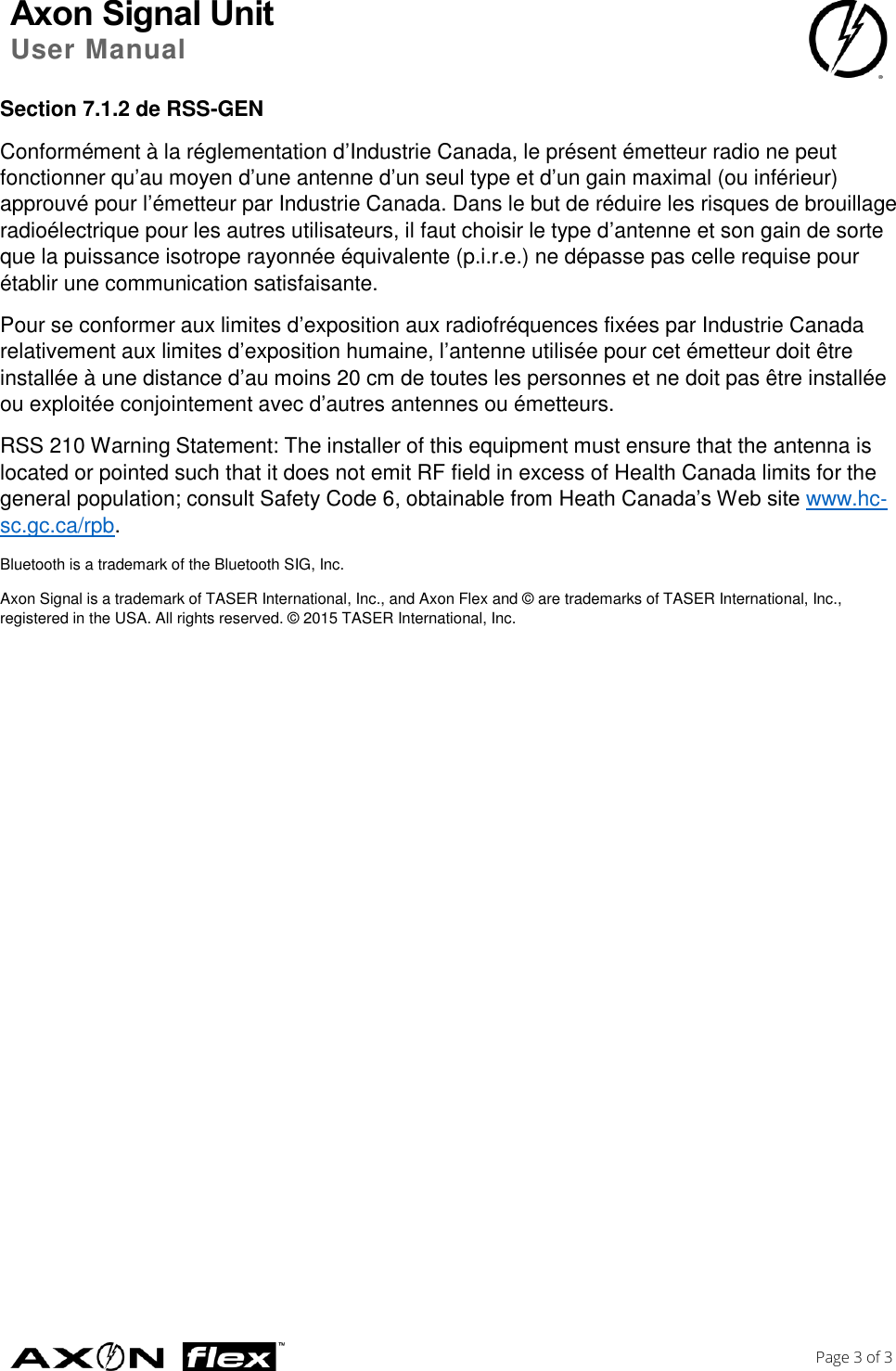 Axon Signal Unit User Manual    Page 3 of 3  Section 7.1.2 de RSS-GEN Conformément à la réglementation d’Industrie Canada, le présent émetteur radio ne peut fonctionner qu’au moyen d’une antenne d’un seul type et d’un gain maximal (ou inférieur) approuvé pour l’émetteur par Industrie Canada. Dans le but de réduire les risques de brouillage radioélectrique pour les autres utilisateurs, il faut choisir le type d’antenne et son gain de sorte que la puissance isotrope rayonnée équivalente (p.i.r.e.) ne dépasse pas celle requise pour établir une communication satisfaisante. Pour se conformer aux limites d’exposition aux radiofréquences fixées par Industrie Canada relativement aux limites d’exposition humaine, l’antenne utilisée pour cet émetteur doit être installée à une distance d’au moins 20 cm de toutes les personnes et ne doit pas être installée ou exploitée conjointement avec d’autres antennes ou émetteurs. RSS 210 Warning Statement: The installer of this equipment must ensure that the antenna is located or pointed such that it does not emit RF field in excess of Health Canada limits for the general population; consult Safety Code 6, obtainable from Heath Canada’s Web site www.hc‐sc.gc.ca/rpb. Bluetooth is a trademark of the Bluetooth SIG, Inc. Axon Signal is a trademark of TASER International, Inc., and Axon Flex and © are trademarks of TASER International, Inc., registered in the USA. All rights reserved. © 2015 TASER International, Inc. 