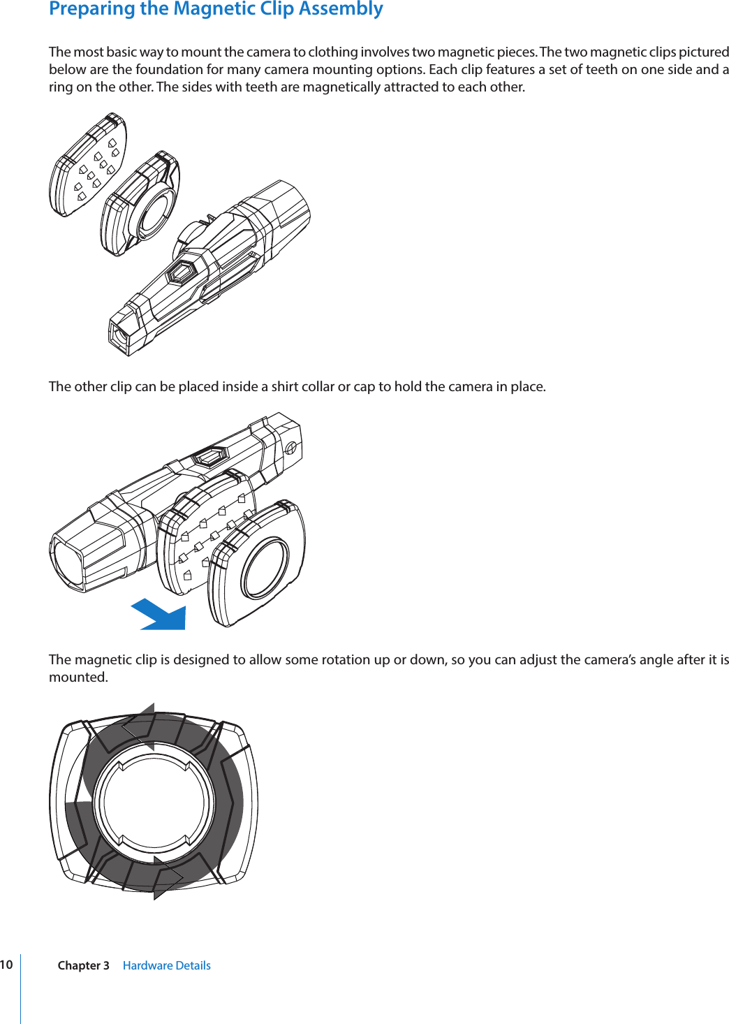 10 Chapter 3     Hardware DetailsPreparing the Magnetic Clip AssemblyThe most basic way to mount the camera to clothing involves two magnetic pieces. The two magnetic clips pictured below are the foundation for many camera mounting options. Each clip features a set of teeth on one side and a ring on the other. The sides with teeth are magnetically attracted to each other.The other clip can be placed inside a shirt collar or cap to hold the camera in place.The magnetic clip is designed to allow some rotation up or down, so you can adjust the camera’s angle after it is mounted.