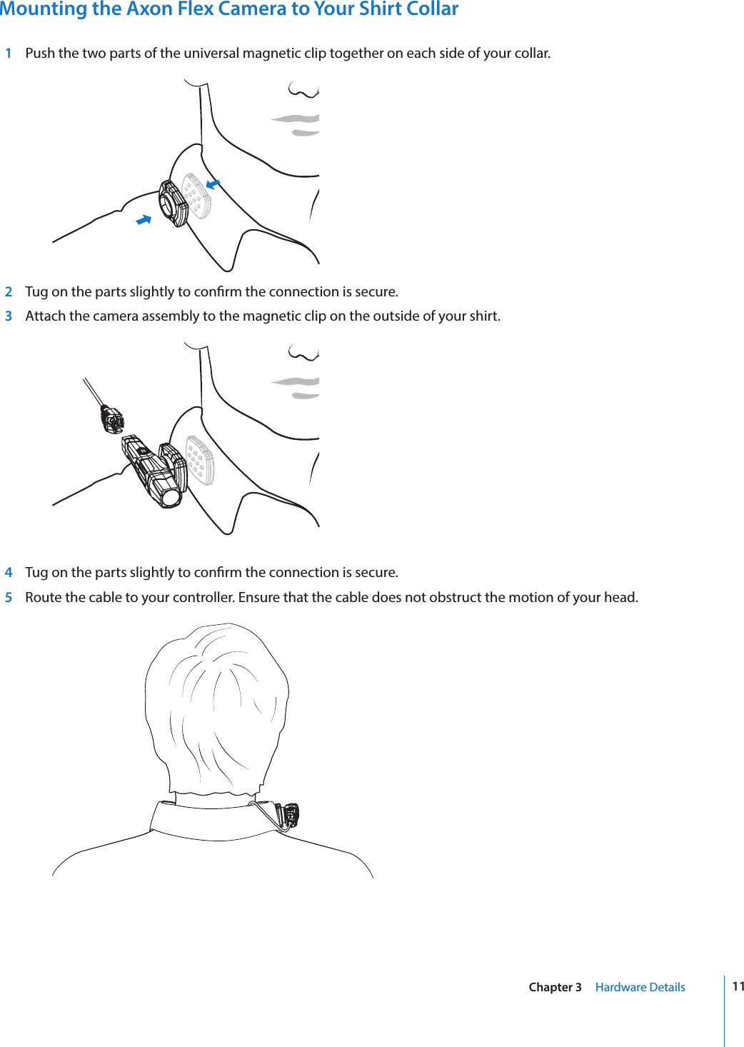 11Chapter 3     Hardware DetailsMounting the Axon Flex Camera to Your Shirt Collar  1  Push the two parts of the universal magnetic clip together on each side of your collar.   2 Tug on the parts slightly to conrm the connection is secure.  3  Attach the camera assembly to the magnetic clip on the outside of your shirt.    4 Tug on the parts slightly to conrm the connection is secure.  5  Route the cable to your controller. Ensure that the cable does not obstruct the motion of your head. 