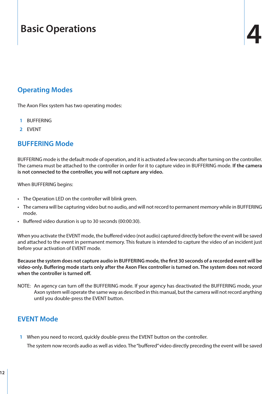 124Operating Modes The Axon Flex system has two operating modes:  1  BUFFERING  2 EVENTBUFFERING ModeBUFFERING mode is the default mode of operation, and it is activated a few seconds after turning on the controller. The camera must be attached to the controller in order for it to capture video in BUFFERING mode. If the camera is not connected to the controller, you will not capture any video.When BUFFERING begins:•  The Operation LED on the controller will blink green.•  The camera will be capturing video but no audio, and will not record to permanent memory while in BUFFERING mode.•  Buered video duration is up to 30 seconds (00:00:30).When you activate the EVENT mode, the buered video (not audio) captured directly before the event will be saved and attached to the event in permanent memory. This feature is intended to capture the video of an incident just before your activation of EVENT mode.Because the system does not capture audio in BUFFERING mode, the rst 30 seconds of a recorded event will be video-only. Buering mode starts only after the Axon Flex controller is turned on. The system does not record when the controller is turned o.NOTE:   An agency can turn o the BUFFERING mode. If your agency has deactivated the BUFFERING mode, your Axon system will operate the same way as described in this manual, but the camera will not record anything until you double-press the EVENT button.EVENT Mode  1  When you need to record, quickly double-press the EVENT button on the controller.  The system now records audio as well as video. The “buered” video directly preceding the event will be saved Basic Operations