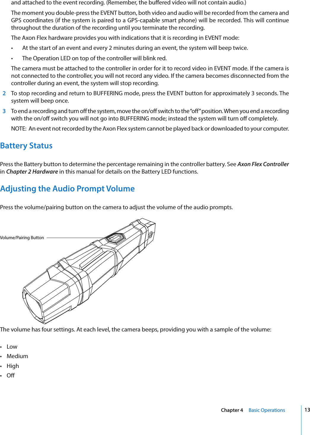 13Chapter 4     Basic Operationsand attached to the event recording. (Remember, the buered video will not contain audio.)  The moment you double-press the EVENT button, both video and audio will be recorded from the camera and GPS coordinates (if the system is paired to a GPS-capable smart phone) will be recorded. This will continue throughout the duration of the recording until you terminate the recording.  The Axon Flex hardware provides you with indications that it is recording in EVENT mode:•  At the start of an event and every 2 minutes during an event, the system will beep twice.•  The Operation LED on top of the controller will blink red.  The camera must be attached to the controller in order for it to record video in EVENT mode. If the camera is not connected to the controller, you will not record any video. If the camera becomes disconnected from the controller during an event, the system will stop recording.  2  To stop recording and return to BUFFERING mode, press the EVENT button for approximately 3 seconds. The system will beep once.  3  To end a recording and turn o the system, move the on/o switch to the “o” position. When you end a recording with the on/o switch you will not go into BUFFERING mode; instead the system will turn o completely.  NOTE:  An event not recorded by the Axon Flex system cannot be played back or downloaded to your computer.Battery StatusPress the Battery button to determine the percentage remaining in the controller battery. See Axon Flex Controller in Chapter 2 Hardware in this manual for details on the Battery LED functions. Adjusting the Audio Prompt VolumePress the volume/pairing button on the camera to adjust the volume of the audio prompts. Volume/Pairing ButtonThe volume has four settings. At each level, the camera beeps, providing you with a sample of the volume:•  Low•  Medium•  High•  O