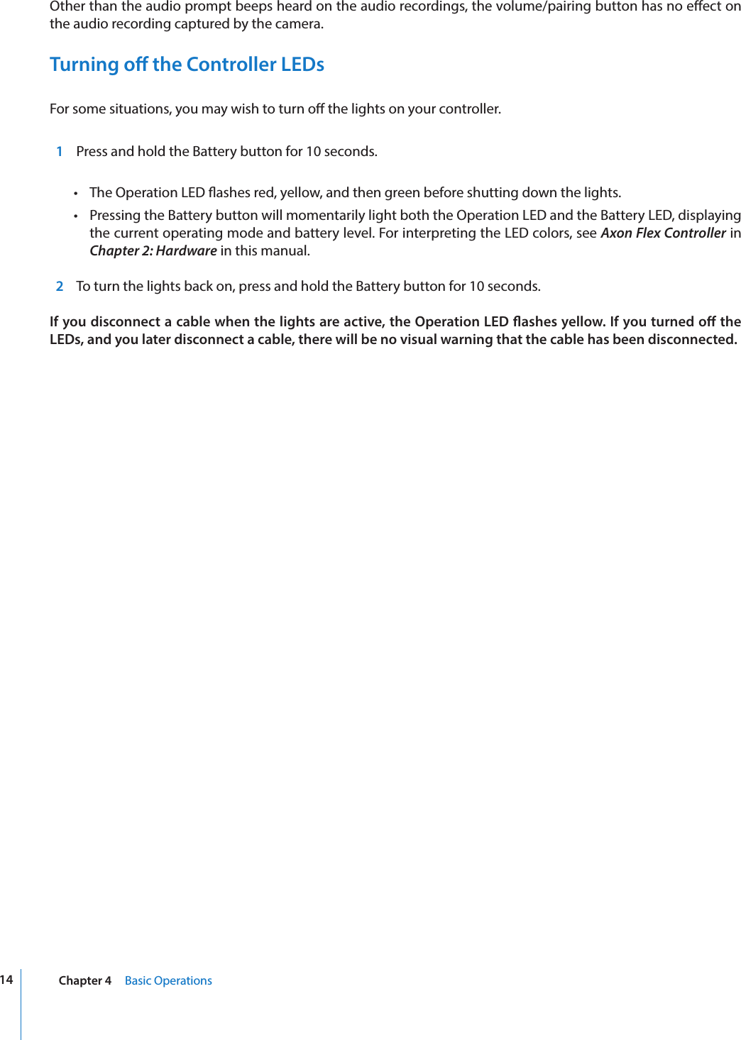 14 Chapter 4     Basic OperationsOther than the audio prompt beeps heard on the audio recordings, the volume/pairing button has no eect on the audio recording captured by the camera.Turning o the Controller LEDsFor some situations, you may wish to turn o the lights on your controller.   1  Press and hold the Battery button for 10 seconds. •  The Operation LED ashes red, yellow, and then green before shutting down the lights.•  Pressing the Battery button will momentarily light both the Operation LED and the Battery LED, displaying the current operating mode and battery level. For interpreting the LED colors, see Axon Flex Controller in Chapter 2: Hardware in this manual.  2 To turn the lights back on, press and hold the Battery button for 10 seconds.If you disconnect a cable when the lights are active, the Operation LED ashes yellow. If you turned o the LEDs, and you later disconnect a cable, there will be no visual warning that the cable has been disconnected.