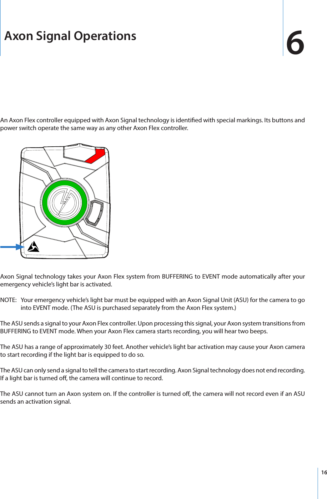16Axon Signal Operations 6An Axon Flex controller equipped with Axon Signal technology is identied with special markings. Its buttons and power switch operate the same way as any other Axon Flex controller.Axon Signal technology takes your Axon Flex system from BUFFERING to EVENT mode automatically after your emergency vehicle’s light bar is activated.NOTE:   Your emergency vehicle’s light bar must be equipped with an Axon Signal Unit (ASU) for the camera to go into EVENT mode. (The ASU is purchased separately from the Axon Flex system.)The ASU sends a signal to your Axon Flex controller. Upon processing this signal, your Axon system transitions from BUFFERING to EVENT mode. When your Axon Flex camera starts recording, you will hear two beeps.The ASU has a range of approximately 30 feet. Another vehicle’s light bar activation may cause your Axon camera to start recording if the light bar is equipped to do so.The ASU can only send a signal to tell the camera to start recording. Axon Signal technology does not end recording. If a light bar is turned o, the camera will continue to record.The ASU cannot turn an Axon system on. If the controller is turned o, the camera will not record even if an ASU sends an activation signal.