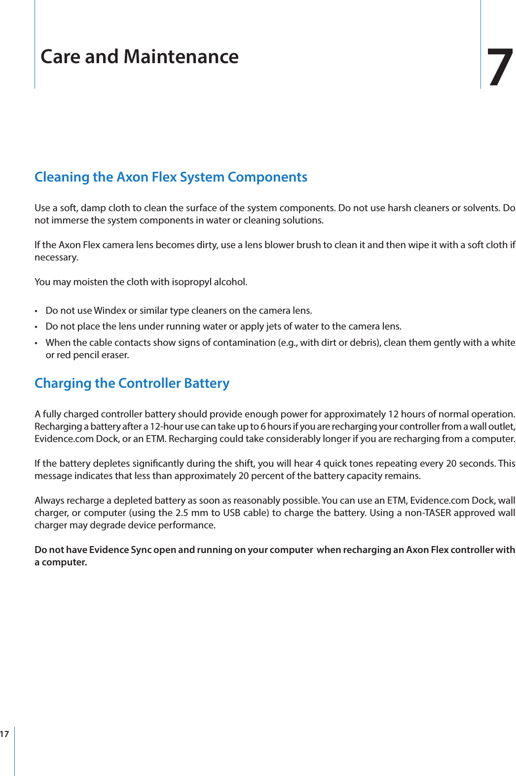 17Care and MaintenanceCleaning the Axon Flex System ComponentsUse a soft, damp cloth to clean the surface of the system components. Do not use harsh cleaners or solvents. Do not immerse the system components in water or cleaning solutions.If the Axon Flex camera lens becomes dirty, use a lens blower brush to clean it and then wipe it with a soft cloth if necessary.You may moisten the cloth with isopropyl alcohol.•  Do not use Windex or similar type cleaners on the camera lens.•  Do not place the lens under running water or apply jets of water to the camera lens.•  When the cable contacts show signs of contamination (e.g., with dirt or debris), clean them gently with a white or red pencil eraser.Charging the Controller BatteryA fully charged controller battery should provide enough power for approximately 12 hours of normal operation. Recharging a battery after a 12-hour use can take up to 6 hours if you are recharging your controller from a wall outlet, Evidence.com Dock, or an ETM. Recharging could take considerably longer if you are recharging from a computer.If the battery depletes signicantly during the shift, you will hear 4 quick tones repeating every 20 seconds. This message indicates that less than approximately 20 percent of the battery capacity remains.Always recharge a depleted battery as soon as reasonably possible. You can use an ETM, Evidence.com Dock, wall charger, or computer (using the 2.5 mm to USB cable) to charge the battery. Using a non-TASER approved wall charger may degrade device performance.Do not have Evidence Sync open and running on your computer  when recharging an Axon Flex controller with a computer.7