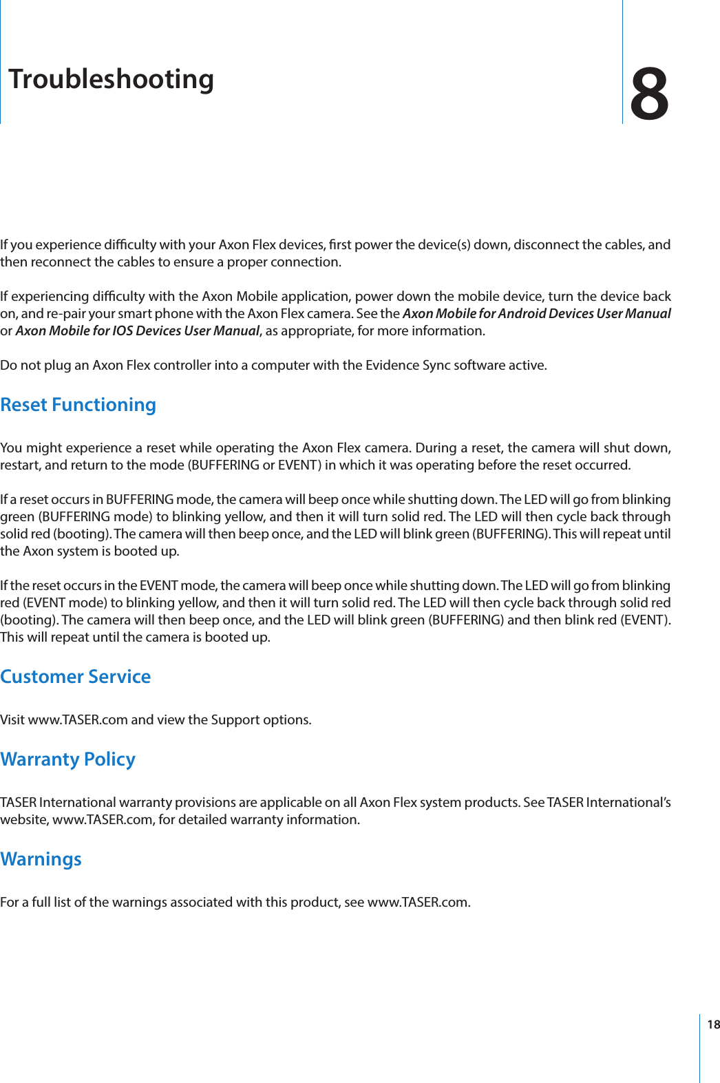 18TroubleshootingIf you experience diculty with your Axon Flex devices, rst power the device(s) down, disconnect the cables, and then reconnect the cables to ensure a proper connection. If experiencing diculty with the Axon Mobile application, power down the mobile device, turn the device back on, and re-pair your smart phone with the Axon Flex camera. See the Axon Mobile for Android Devices User Manual or Axon Mobile for IOS Devices User Manual, as appropriate, for more information. Do not plug an Axon Flex controller into a computer with the Evidence Sync software active.Reset FunctioningYou might experience a reset while operating the Axon Flex camera. During a reset, the camera will shut down, restart, and return to the mode (BUFFERING or EVENT) in which it was operating before the reset occurred.If a reset occurs in BUFFERING mode, the camera will beep once while shutting down. The LED will go from blinking green (BUFFERING mode) to blinking yellow, and then it will turn solid red. The LED will then cycle back through solid red (booting). The camera will then beep once, and the LED will blink green (BUFFERING). This will repeat until the Axon system is booted up.If the reset occurs in the EVENT mode, the camera will beep once while shutting down. The LED will go from blinking red (EVENT mode) to blinking yellow, and then it will turn solid red. The LED will then cycle back through solid red (booting). The camera will then beep once, and the LED will blink green (BUFFERING) and then blink red (EVENT). This will repeat until the camera is booted up.Customer ServiceVisit www.TASER.com and view the Support options.Warranty PolicyTASER International warranty provisions are applicable on all Axon Flex system products. See TASER International’s website, www.TASER.com, for detailed warranty information.WarningsFor a full list of the warnings associated with this product, see www.TASER.com.8