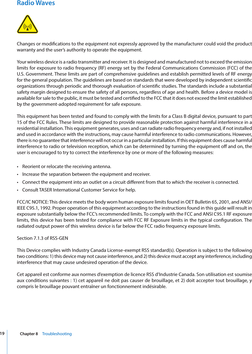19 Chapter 8     TroubleshootingRadio WavesChanges or modications to the equipment not expressly approved by the manufacturer could void the product warranty and the user’s authority to operate the equipment.Your wireless device is a radio transmitter and receiver. It is designed and manufactured not to exceed the emission limits for exposure to radio frequency (RF) energy set by the Federal Communications Commission (FCC) of the U.S. Government. These limits are part of comprehensive guidelines and establish permitted levels of RF energy for the general population. The guidelines are based on standards that were developed by independent scientic organizations through periodic and thorough evaluation of scientic studies. The standards include a substantial safety margin designed to ensure the safety of all persons, regardless of age and health. Before a device model is available for sale to the public, it must be tested and certied to the FCC that it does not exceed the limit established by the government‐adopted requirement for safe exposure.This equipment has been tested and found to comply with the limits for a Class B digital device, pursuant to part 15 of the FCC Rules. These limits are designed to provide reasonable protection against harmful interference in a residential installation. This equipment generates, uses and can radiate radio frequency energy and, if not installed and used in accordance with the instructions, may cause harmful interference to radio communications. However, there is no guarantee that interference will not occur in a particular installation. If this equipment does cause harmful interference to radio or television reception, which can be determined by turning the equipment o and on, the user is encouraged to try to correct the interference by one or more of the following measures:•  Reorient or relocate the receiving antenna.•  Increase the separation between the equipment and receiver.•  Connect the equipment into an outlet on a circuit dierent from that to which the receiver is connected.•  Consult TASER International Customer Service for help.FCC/IC NOTICE: This device meets the body worn human exposure limits found in OET Bulletin 65, 2001, and ANSI/IEEE C95.1, 1992. Proper operation of this equipment according to the instructions found in this guide will result in exposure substantially below the FCC’s recommended limits. To comply with the FCC and ANSI C95.1 RF exposure limits, this device has been tested for compliance with FCC RF Exposure limits in the typical conguration. The radiated output power of this wireless device is far below the FCC radio frequency exposure limits.Section 7.1.3 of RSS-GENThis Device complies with Industry Canada License-exempt RSS standard(s). Operation is subject to the following two conditions: 1) this device may not cause interference, and 2) this device must accept any interference, including interference that may cause undesired operation of the device.Cet appareil est conforme aux normes d’exemption de licence RSS d’Industrie Canada. Son utilisation est soumise aux conditions suivantes : 1) cet appareil ne doit pas causer de brouillage, et 2) doit accepter tout brouillage, y compris le brouillage pouvant entraîner un fonctionnement indésirable.