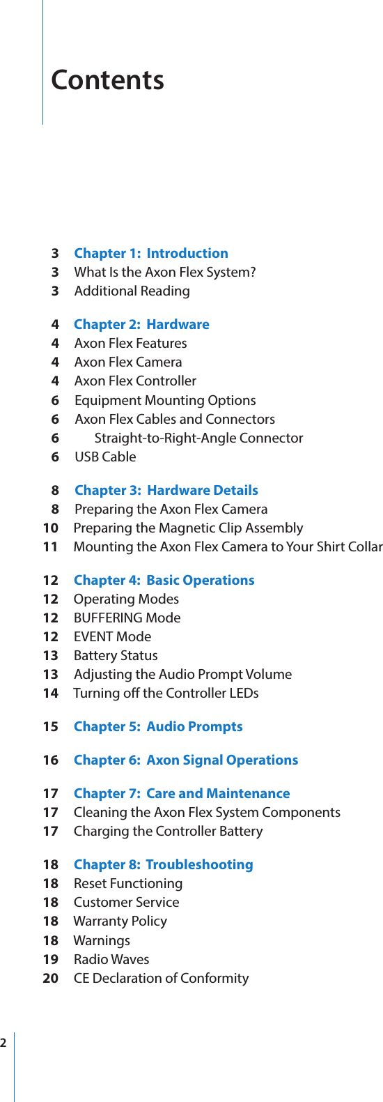 2Contents   3     Chapter 1:  Introduction   3     What Is the Axon Flex System?   3     Additional Reading   4     Chapter 2:  Hardware   4     Axon Flex Features   4     Axon Flex Camera   4     Axon Flex Controller   6     Equipment Mounting Options   6     Axon Flex Cables and Connectors   6       Straight-to-Right-Angle Connector   6     USB Cable   8     Chapter 3:  Hardware Details   8     Preparing the Axon Flex Camera10     Preparing the Magnetic Clip Assembly11     Mounting the Axon Flex Camera to Your Shirt Collar12     Chapter 4:  Basic Operations12     Operating Modes12     BUFFERING Mode12     EVENT Mode13     Battery Status13     Adjusting the Audio Prompt Volume14     Turning o the Controller LEDs15     Chapter 5:  Audio Prompts16     Chapter 6:  Axon Signal Operations17     Chapter 7:  Care and Maintenance17     Cleaning the Axon Flex System Components17     Charging the Controller Battery18     Chapter 8:  Troubleshooting18     Reset Functioning18     Customer Service18     Warranty Policy18     Warnings19     Radio Waves20     CE Declaration of Conformity