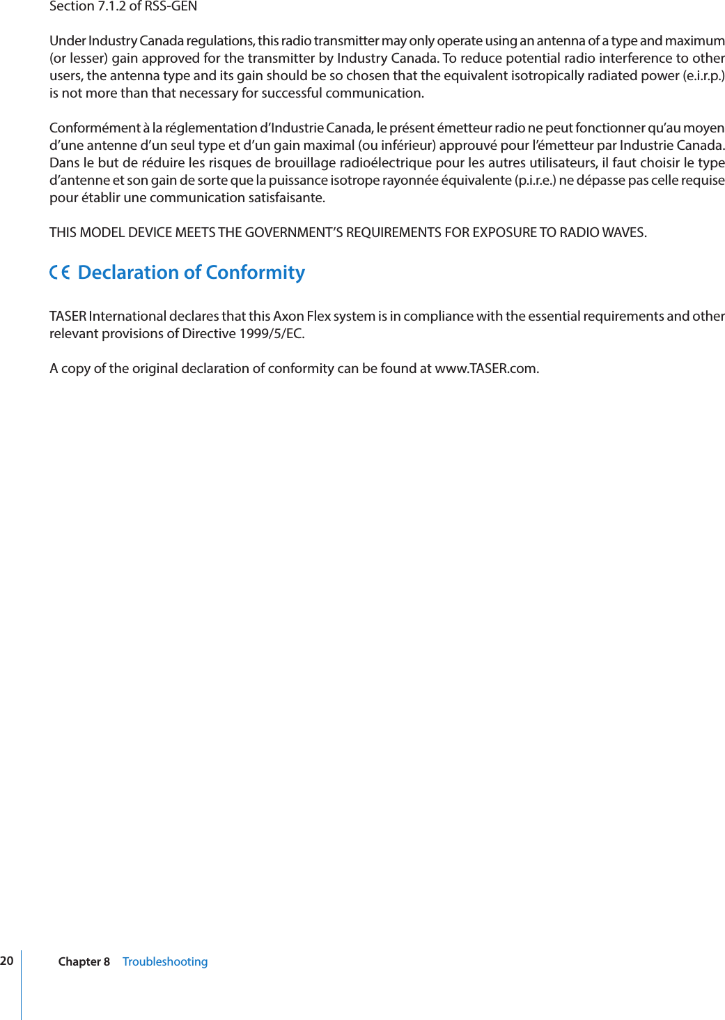 20 Chapter 8     TroubleshootingSection 7.1.2 of RSS-GENUnder Industry Canada regulations, this radio transmitter may only operate using an antenna of a type and maximum (or lesser) gain approved for the transmitter by Industry Canada. To reduce potential radio interference to other users, the antenna type and its gain should be so chosen that the equivalent isotropically radiated power (e.i.r.p.) is not more than that necessary for successful communication.Conformément à la réglementation d’Industrie Canada, le présent émetteur radio ne peut fonctionner qu’au moyen d’une antenne d’un seul type et d’un gain maximal (ou inférieur) approuvé pour l’émetteur par Industrie Canada. Dans le but de réduire les risques de brouillage radioélectrique pour les autres utilisateurs, il faut choisir le type d’antenne et son gain de sorte que la puissance isotrope rayonnée équivalente (p.i.r.e.) ne dépasse pas celle requise pour établir une communication satisfaisante.THIS MODEL DEVICE MEETS THE GOVERNMENT’S REQUIREMENTS FOR EXPOSURE TO RADIO WAVES.  Declaration of ConformityTASER International declares that this Axon Flex system is in compliance with the essential requirements and other relevant provisions of Directive 1999/5/EC.A copy of the original declaration of conformity can be found at www.TASER.com.
