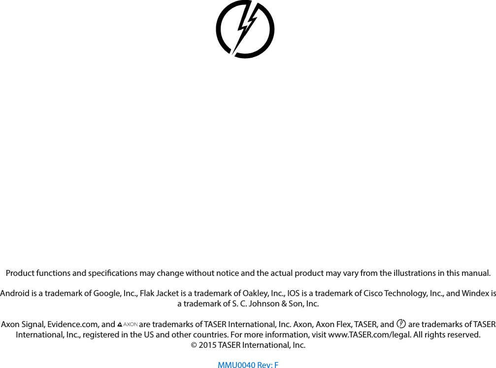 Product functions and specications may change without notice and the actual product may vary from the illustrations in this manual.Android is a trademark of Google, Inc., Flak Jacket is a trademark of Oakley, Inc., IOS is a trademark of Cisco Technology, Inc., and Windex is a trademark of S. C. Johnson &amp; Son, Inc.Axon Signal, Evidence.com, and   are trademarks of TASER International, Inc. Axon, Axon Flex, TASER, and © are trademarks of TASER International, Inc., registered in the US and other countries. For more information, visit www.TASER.com/legal. All rights reserved.© 2015 TASER International, Inc.MMU0040 Rev: F