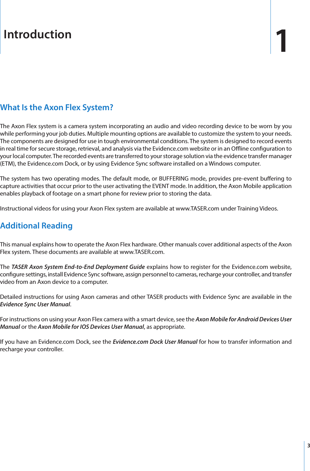 3What Is the Axon Flex System?The Axon Flex system is a camera system incorporating an audio and video recording device to be worn by you while performing your job duties. Multiple mounting options are available to customize the system to your needs. The components are designed for use in tough environmental conditions. The system is designed to record events in real time for secure storage, retrieval, and analysis via the Evidence.com website or in an Oine conguration to your local computer. The recorded events are transferred to your storage solution via the evidence transfer manager (ETM), the Evidence.com Dock, or by using Evidence Sync software installed on a Windows computer.The system has two operating modes. The default mode, or BUFFERING mode, provides pre-event buering to capture activities that occur prior to the user activating the EVENT mode. In addition, the Axon Mobile application enables playback of footage on a smart phone for review prior to storing the data.Instructional videos for using your Axon Flex system are available at www.TASER.com under Training Videos.Additional ReadingThis manual explains how to operate the Axon Flex hardware. Other manuals cover additional aspects of the Axon Flex system. These documents are available at www.TASER.com.The TASER Axon System End-to-End Deployment Guide explains how to register for the Evidence.com website, congure settings, install Evidence Sync software, assign personnel to cameras, recharge your controller, and transfer video from an Axon device to a computer.Detailed instructions for using Axon cameras and other TASER products with Evidence Sync are available in the Evidence Sync User Manual.For instructions on using your Axon Flex camera with a smart device, see the Axon Mobile for Android Devices User Manual or the Axon Mobile for IOS Devices User Manual, as appropriate.If you have an Evidence.com Dock, see the Evidence.com Dock User Manual for how to transfer information and recharge your controller.Introduction 1