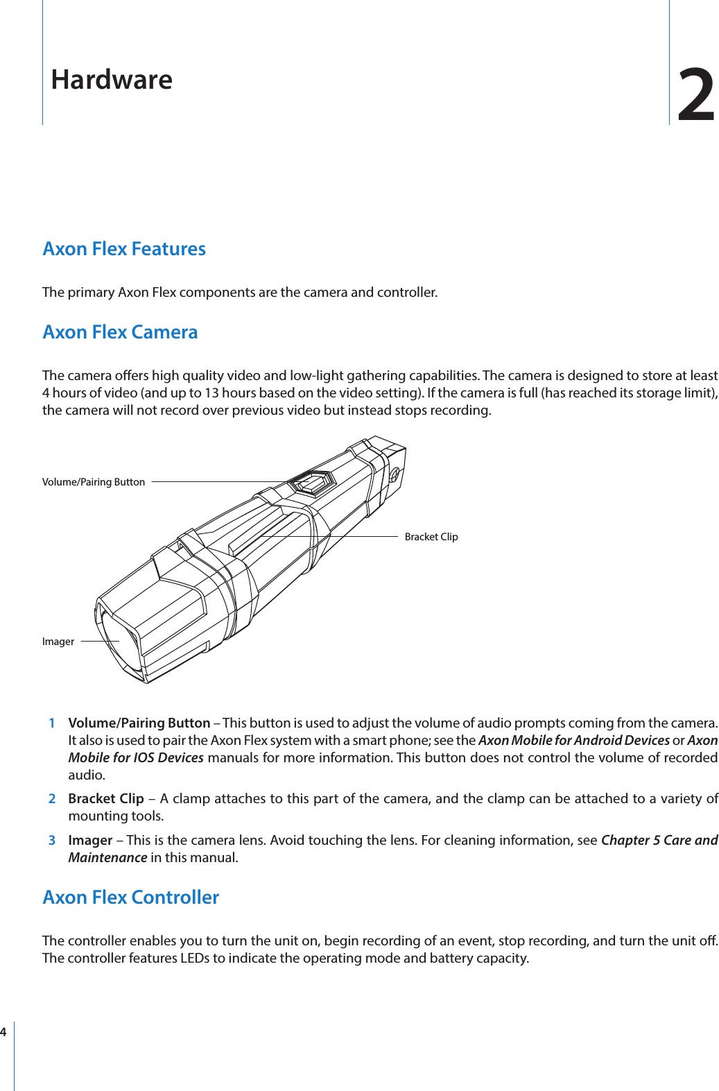 4Axon Flex FeaturesThe primary Axon Flex components are the camera and controller. Axon Flex CameraThe camera oers high quality video and low-light gathering capabilities. The camera is designed to store at least 4 hours of video (and up to 13 hours based on the video setting). If the camera is full (has reached its storage limit), the camera will not record over previous video but instead stops recording.Volume/Pairing ButtonImagerBracket Clip  1  Volume/Pairing Button – This button is used to adjust the volume of audio prompts coming from the camera. It also is used to pair the Axon Flex system with a smart phone; see the Axon Mobile for Android Devices or Axon Mobile for IOS Devices manuals for more information. This button does not control the volume of recorded audio.  2  Bracket Clip – A clamp attaches to this part of the camera, and the clamp can be attached to a variety of mounting tools.  3 Imager – This is the camera lens. Avoid touching the lens. For cleaning information, see Chapter 5 Care and Maintenance in this manual.Axon Flex ControllerThe controller enables you to turn the unit on, begin recording of an event, stop recording, and turn the unit o. The controller features LEDs to indicate the operating mode and battery capacity.Hardware 2