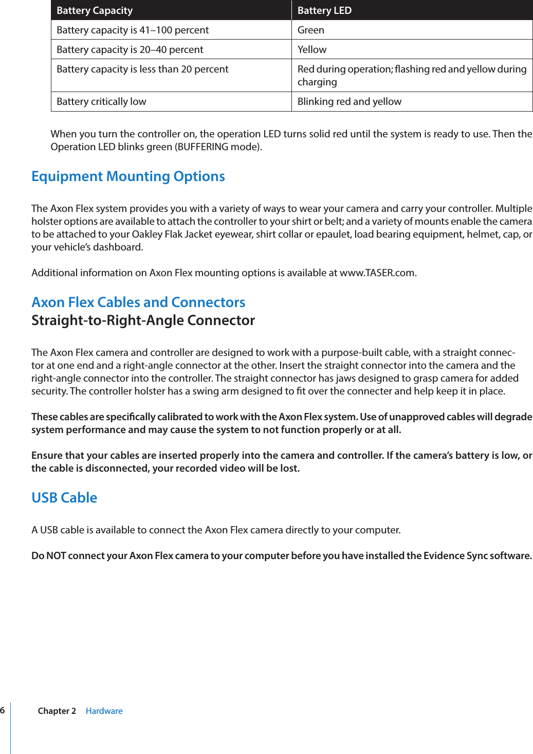 6Chapter 2     HardwareBattery Capacity Battery LEDBattery capacity is 41–100 percent GreenBattery capacity is 20–40 percent YellowBattery capacity is less than 20 percent Red during operation; ashing red and yellow during chargingBattery critically low Blinking red and yellow   When you turn the controller on, the operation LED turns solid red until the system is ready to use. Then the Operation LED blinks green (BUFFERING mode).Equipment Mounting OptionsThe Axon Flex system provides you with a variety of ways to wear your camera and carry your controller. Multiple holster options are available to attach the controller to your shirt or belt; and a variety of mounts enable the camera to be attached to your Oakley Flak Jacket eyewear, shirt collar or epaulet, load bearing equipment, helmet, cap, or your vehicle’s dashboard.Additional information on Axon Flex mounting options is available at www.TASER.com.Axon Flex Cables and Connectors Straight-to-Right-Angle ConnectorThe Axon Flex camera and controller are designed to work with a purpose-built cable, with a straight connec-tor at one end and a right-angle connector at the other. Insert the straight connector into the camera and the right-angle connector into the controller. The straight connector has jaws designed to grasp camera for added security. The controller holster has a swing arm designed to t over the connecter and help keep it in place.These cables are specically calibrated to work with the Axon Flex system. Use of unapproved cables will degrade system performance and may cause the system to not function properly or at all.Ensure that your cables are inserted properly into the camera and controller. If the camera’s battery is low, or the cable is disconnected, your recorded video will be lost.USB CableA USB cable is available to connect the Axon Flex camera directly to your computer.Do NOT connect your Axon Flex camera to your computer before you have installed the Evidence Sync software.