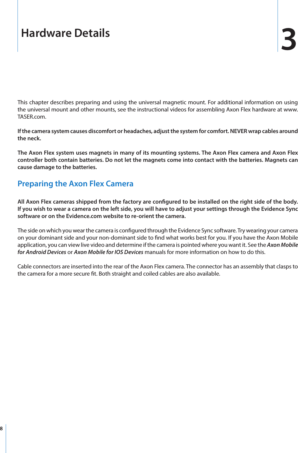 8Hardware Details 3This chapter describes preparing and using the universal magnetic mount. For additional information on using the universal mount and other mounts, see the instructional videos for assembling Axon Flex hardware at www.TASER.com.If the camera system causes discomfort or headaches, adjust the system for comfort. NEVER wrap cables around the neck.The Axon Flex system uses magnets in many of its mounting systems. The Axon Flex camera and Axon Flex controller both contain batteries. Do not let the magnets come into contact with the batteries. Magnets can cause damage to the batteries.Preparing the Axon Flex CameraAll Axon Flex cameras shipped from the factory are congured to be installed on the right side of the body. If you wish to wear a camera on the left side, you will have to adjust your settings through the Evidence Sync software or on the Evidence.com website to re-orient the camera.The side on which you wear the camera is congured through the Evidence Sync software. Try wearing your camera on your dominant side and your non-dominant side to nd what works best for you. If you have the Axon Mobile application, you can view live video and determine if the camera is pointed where you want it. See the Axon Mobile for Android Devices or Axon Mobile for IOS Devices manuals for more information on how to do this.Cable connectors are inserted into the rear of the Axon Flex camera. The connector has an assembly that clasps to the camera for a more secure t. Both straight and coiled cables are also available. 