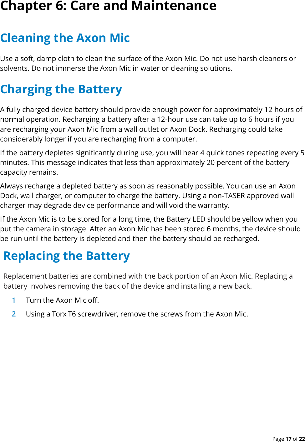  Page 17 of 22 Chapter 6: Care and Maintenance Cleaning the Axon Mic Use a soft, damp cloth to clean the surface of the Axon Mic. Do not use harsh cleaners or solvents. Do not immerse the Axon Mic in water or cleaning solutions. Charging the Battery A fully charged device battery should provide enough power for approximately 12 hours of normal operation. Recharging a battery after a 12-hour use can take up to 6 hours if you are recharging your Axon Mic from a wall outlet or Axon Dock. Recharging could take considerably longer if you are recharging from a computer. If the battery depletes significantly during use, you will hear 4 quick tones repeating every 5 minutes. This message indicates that less than approximately 20 percent of the battery capacity remains. Always recharge a depleted battery as soon as reasonably possible. You can use an Axon Dock, wall charger, or computer to charge the battery. Using a non-TASER approved wall charger may degrade device performance and will void the warranty. If the Axon Mic is to be stored for a long time, the Battery LED should be yellow when you put the camera in storage. After an Axon Mic has been stored 6 months, the device should be run until the battery is depleted and then the battery should be recharged. Replacing the Battery Replacement batteries are combined with the back portion of an Axon Mic. Replacing a battery involves removing the back of the device and installing a new back. 1 Turn the Axon Mic off. 2 Using a Torx T6 screwdriver, remove the screws from the Axon Mic.  