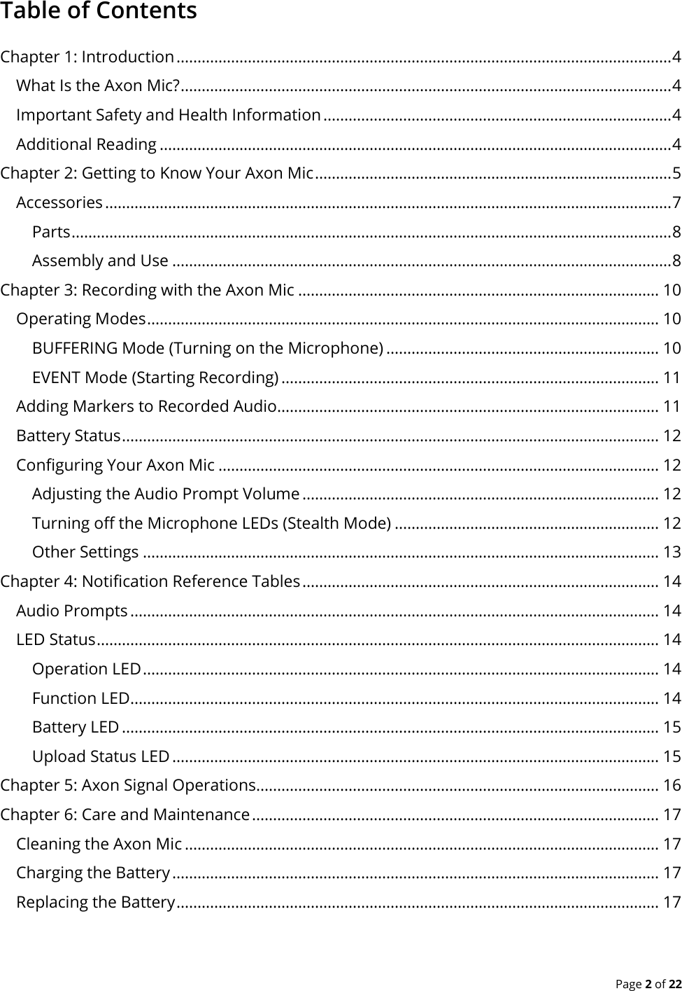  Page 2 of 22 Table of Contents Chapter 1: Introduction ...................................................................................................................... 4 What Is the Axon Mic? ..................................................................................................................... 4 Important Safety and Health Information ................................................................................... 4 Additional Reading .......................................................................................................................... 4 Chapter 2: Getting to Know Your Axon Mic ..................................................................................... 5 Accessories ....................................................................................................................................... 7 Parts ............................................................................................................................................... 8 Assembly and Use ....................................................................................................................... 8 Chapter 3: Recording with the Axon Mic ...................................................................................... 10 Operating Modes .......................................................................................................................... 10 BUFFERING Mode (Turning on the Microphone) ................................................................. 10 EVENT Mode (Starting Recording) .......................................................................................... 11 Adding Markers to Recorded Audio........................................................................................... 11 Battery Status ................................................................................................................................ 12 Configuring Your Axon Mic ......................................................................................................... 12 Adjusting the Audio Prompt Volume ..................................................................................... 12 Turning off the Microphone LEDs (Stealth Mode) ............................................................... 12 Other Settings ........................................................................................................................... 13 Chapter 4: Notification Reference Tables ..................................................................................... 14 Audio Prompts .............................................................................................................................. 14 LED Status ...................................................................................................................................... 14 Operation LED ........................................................................................................................... 14 Function LED .............................................................................................................................. 14 Battery LED ................................................................................................................................ 15 Upload Status LED .................................................................................................................... 15 Chapter 5: Axon Signal Operations................................................................................................ 16 Chapter 6: Care and Maintenance ................................................................................................. 17 Cleaning the Axon Mic ................................................................................................................. 17 Charging the Battery .................................................................................................................... 17 Replacing the Battery ................................................................................................................... 17 