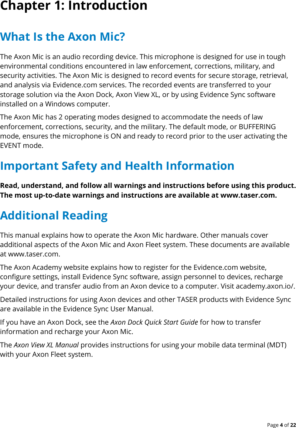  Page 4 of 22 Chapter 1: Introduction What Is the Axon Mic? The Axon Mic is an audio recording device. This microphone is designed for use in tough environmental conditions encountered in law enforcement, corrections, military, and security activities. The Axon Mic is designed to record events for secure storage, retrieval, and analysis via Evidence.com services. The recorded events are transferred to your storage solution via the Axon Dock, Axon View XL, or by using Evidence Sync software installed on a Windows computer. The Axon Mic has 2 operating modes designed to accommodate the needs of law enforcement, corrections, security, and the military. The default mode, or BUFFERING mode, ensures the microphone is ON and ready to record prior to the user activating the EVENT mode.  Important Safety and Health Information Read, understand, and follow all warnings and instructions before using this product. The most up-to-date warnings and instructions are available at www.taser.com. Additional Reading This manual explains how to operate the Axon Mic hardware. Other manuals cover additional aspects of the Axon Mic and Axon Fleet system. These documents are available at www.taser.com. The Axon Academy website explains how to register for the Evidence.com website, configure settings, install Evidence Sync software, assign personnel to devices, recharge your device, and transfer audio from an Axon device to a computer. Visit academy.axon.io/. Detailed instructions for using Axon devices and other TASER products with Evidence Sync are available in the Evidence Sync User Manual. If you have an Axon Dock, see the Axon Dock Quick Start Guide for how to transfer information and recharge your Axon Mic. The Axon View XL Manual provides instructions for using your mobile data terminal (MDT) with your Axon Fleet system. 