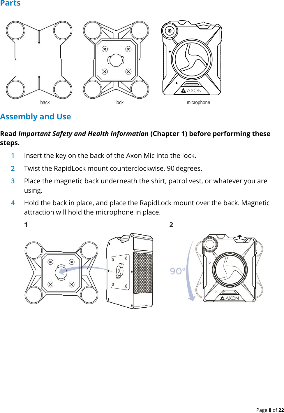  Page 8 of 22 Parts back  lock  microphone Assembly and Use Read Important Safety and Health Information (Chapter 1) before performing these steps. 1 Insert the key on the back of the Axon Mic into the lock. 2 Twist the RapidLock mount counterclockwise, 90 degrees. 3 Place the magnetic back underneath the shirt, patrol vest, or whatever you are using. 4 Hold the back in place, and place the RapidLock mount over the back. Magnetic attraction will hold the microphone in place. 1  2  