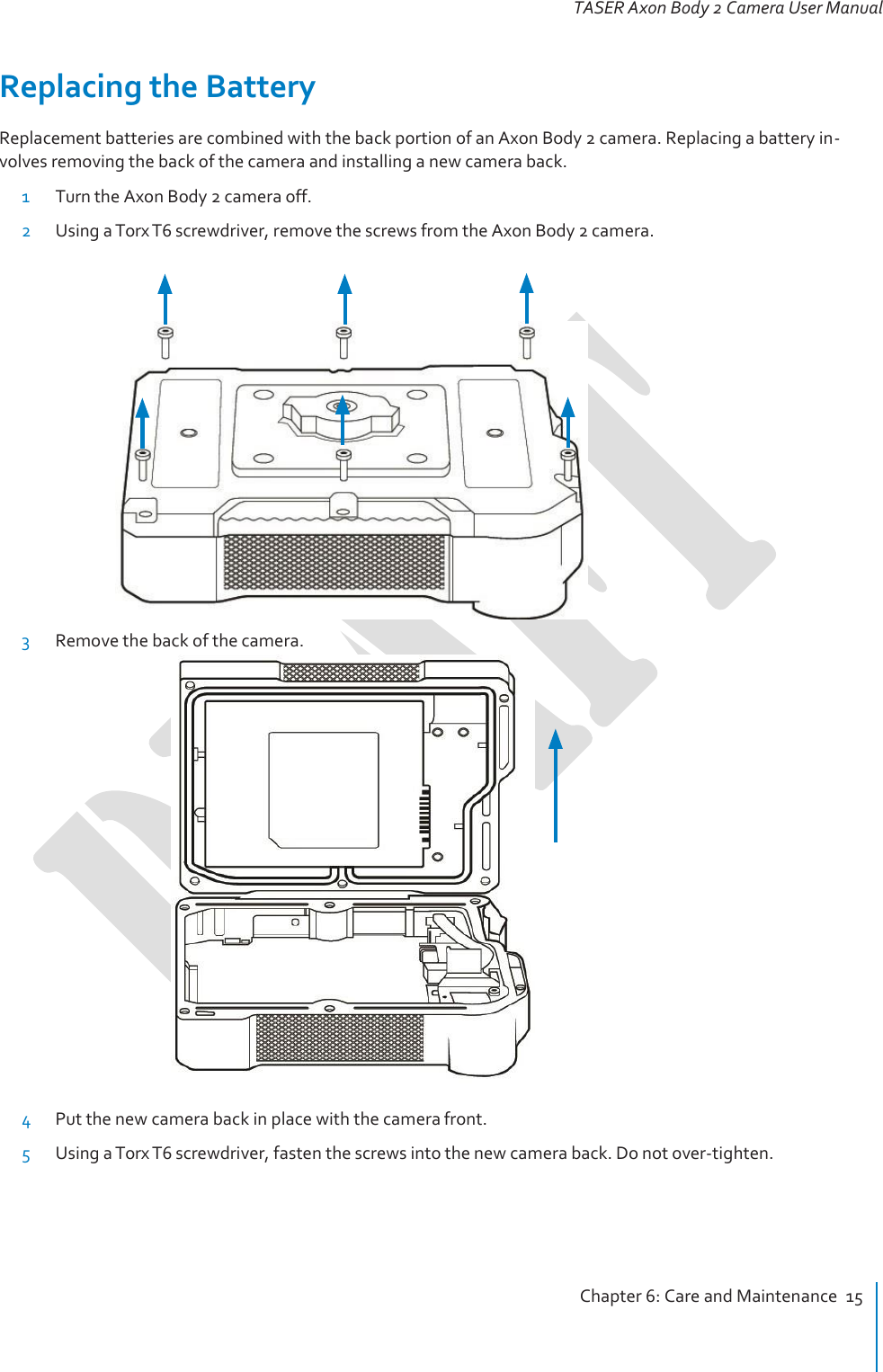   TASER Axon Body 2 Camera User Manual   Replacing the Battery Replacement batteries are combined with the back portion of an Axon Body 2 camera. Replacing a battery in- volves removing the back of the camera and installing a new camera back. 1 Turn the Axon Body 2 camera off. 2 Using a Torx T6 screwdriver, remove the screws from the Axon Body 2 camera.   3 Remove the back of the camera.    4 Put the new camera back in place with the camera front. 5 Using a Torx T6 screwdriver, fasten the screws into the new camera back. Do not over-tighten.      Chapter 6: Care and Maintenance  15 