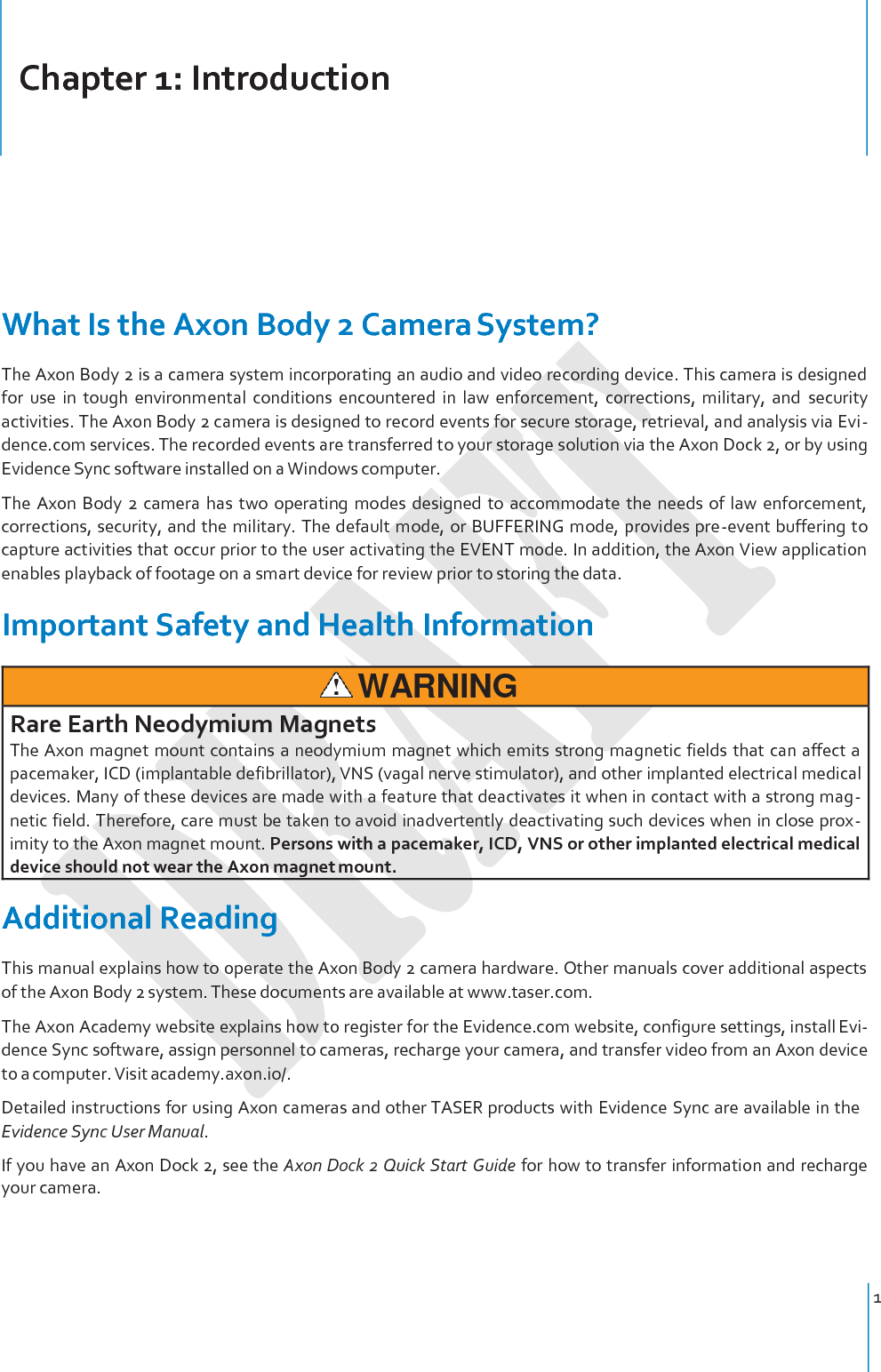 Chapter 1: Introduction 1         What Is the Axon Body 2 Camera System? The Axon Body 2 is a camera system incorporating an audio and video recording device. This camera is designed for  use  in  tough  environmental  conditions  encountered  in  law  enforcement,  corrections,  military,  and  security activities. The Axon Body 2 camera is designed to record events for secure storage, retrieval, and analysis via Evi- dence.com services. The recorded events are transferred to your storage solution via the Axon Dock 2, or by using Evidence Sync software installed on a Windows computer. The Axon  Body  2  camera  has  two  operating  modes  designed to  accommodate  the  needs  of  law  enforcement, corrections, security, and the military. The default mode, or BUFFERING mode, provides pre-event buffering to capture activities that occur prior to the user activating the EVENT mode. In addition, the Axon View application enables playback of footage on a smart device for review prior to storing the data.  Important Safety and Health Information   WARNING Rare Earth Neodymium Magnets The Axon magnet mount contains a neodymium magnet which emits strong magnetic fields that can affect a pacemaker, ICD (implantable defibrillator), VNS (vagal nerve stimulator), and other implanted electrical medical devices. Many of these devices are made with a feature that deactivates it when in contact with a strong mag- netic field. Therefore, care must be taken to avoid inadvertently deactivating such devices when in close prox- imity to the Axon magnet mount. Persons with a pacemaker, ICD, VNS or other implanted electrical medical device should not wear the Axon magnet mount. Additional Reading This manual explains how to operate the Axon Body 2 camera hardware. Other manuals cover additional aspects of the Axon Body 2 system. These documents are available at www.taser.com. The Axon Academy website explains how to register for the Evidence.com website, configure settings, install Evi- dence Sync software, assign personnel to cameras, recharge your camera, and transfer video from an Axon device to a computer. Visit academy.axon.io/. Detailed instructions for using Axon cameras and other TASER products with Evidence Sync are available in the Evidence Sync User Manual. If you have an Axon Dock 2, see the Axon Dock 2 Quick Start Guide for how to transfer information and recharge your camera. 