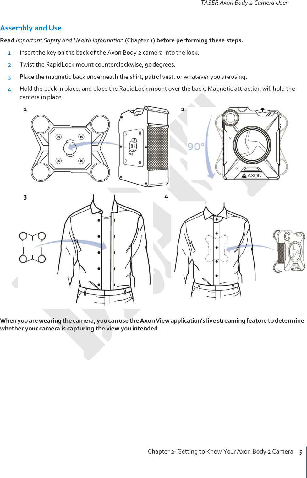 TASER Axon Body 2 Camera User Manual Chapter 2: Getting to Know Your Axon Body 2 Camera    5     Assembly and Use Read Important Safety and Health Information (Chapter 1) before performing these steps. 1 Insert the key on the back of the Axon Body 2 camera into the lock. 2 Twist the RapidLock mount counterclockwise, 90 degrees. 3 Place the magnetic back underneath the shirt, patrol vest, or whatever you are using. 4 Hold the back in place, and place the RapidLock mount over the back. Magnetic attraction will hold the camera in place. 1  2          4   When you are wearing the camera, you can use the Axon View application’s live streaming feature to determine whether your camera is capturing the view you intended.  