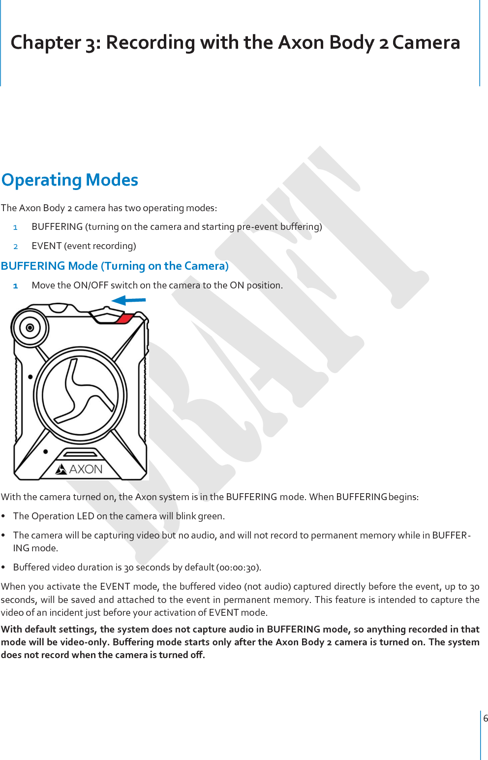 6     Chapter 3: Recording with the Axon Body 2 Camera     Operating Modes The Axon Body 2 camera has two operating modes: 1 BUFFERING (turning on the camera and starting pre-event buffering) 2 EVENT (event recording) BUFFERING Mode (Turning on the Camera) 1  Move the ON/OFF switch on the camera to the ON position.   With the camera turned on, the Axon system is in the BUFFERING mode. When BUFFERING begins: • The Operation LED on the camera will blink green. • The camera will be capturing video but no audio, and will not record to permanent memory while in BUFFER- ING mode. • Buffered video duration is 30 seconds by default (00:00:30). When you activate the EVENT mode, the buffered video (not audio) captured directly before the event, up to 30 seconds, will be saved and attached to the event in permanent memory. This feature is intended to capture the video of an incident just before your activation of EVENT mode. With default settings, the system does not capture audio in BUFFERING mode, so anything recorded in that mode will be video-only. Buffering mode starts only after the Axon Body 2 camera is turned on. The system does not record when the camera is turned off. 