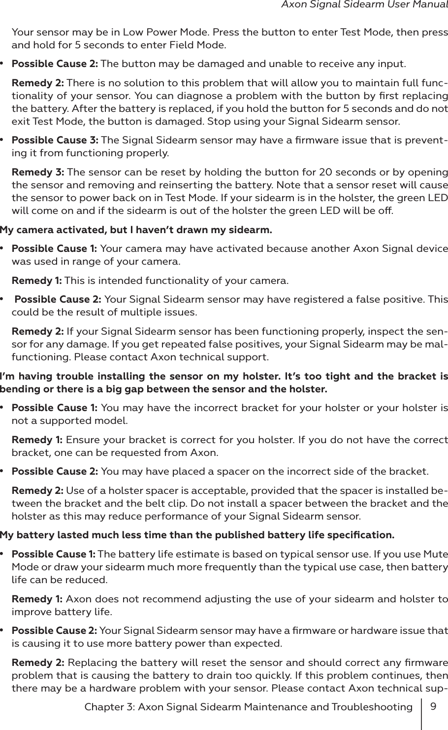 9Chapter 3: Axon Signal Sidearm Maintenance and Troubleshooting Axon Signal Sidearm User ManualYour sensor may be in Low Power Mode. Press the button to enter Test Mode, then press and hold for 5 seconds to enter Field Mode.•  Possible Cause 2: The button may be damaged and unable to receive any input.Remedy 2: There is no solution to this problem that will allow you to maintain full func-tionality of your sensor. You can diagnose a problem with the button by ﬁrst replacing the battery. After the battery is replaced, if you hold the button for 5 seconds and do not exit Test Mode, the button is damaged. Stop using your Signal Sidearm sensor.•  Possible Cause 3: The Signal Sidearm sensor may have a ﬁrmware issue that is prevent-ing it from functioning properly.Remedy 3: The sensor can be reset by holding the button for 20 seconds or by opening the sensor and removing and reinserting the battery. Note that a sensor reset will cause the sensor to power back on in Test Mode. If your sidearm is in the holster, the green LED will come on and if the sidearm is out of the holster the green LED will be o.My camera activated, but I haven’t drawn my sidearm.•  Possible Cause 1: Your camera may have activated because another Axon Signal device was used in range of your camera.Remedy 1: This is intended functionality of your camera.•   Possible Cause 2: Your Signal Sidearm sensor may have registered a false positive. This could be the result of multiple issues.Remedy 2: If your Signal Sidearm sensor has been functioning properly, inspect the sen-sor for any damage. If you get repeated false positives, your Signal Sidearm may be mal-functioning. Please contact Axon technical support. I’m having trouble installing the sensor on my holster. It’s too tight and the bracket is bending or there is a big gap between the sensor and the holster.•  Possible Cause 1: You may have the incorrect bracket for your holster or your holster is not a supported model.Remedy 1: Ensure your bracket is correct for you holster. If you do not have the correct bracket, one can be requested from Axon.•  Possible Cause 2: You may have placed a spacer on the incorrect side of the bracket.Remedy 2: Use of a holster spacer is acceptable, provided that the spacer is installed be-tween the bracket and the belt clip. Do not install a spacer between the bracket and the holster as this may reduce performance of your Signal Sidearm sensor.My battery lasted much less time than the published battery life speciﬁcation.•  Possible Cause 1: The battery life estimate is based on typical sensor use. If you use Mute Mode or draw your sidearm much more frequently than the typical use case, then battery life can be reduced.Remedy 1: Axon does not recommend adjusting the use of your sidearm and holster to improve battery life. •  Possible Cause 2: Your Signal Sidearm sensor may have a ﬁrmware or hardware issue that is causing it to use more battery power than expected.Remedy 2: Replacing the battery will reset the sensor and should correct any ﬁrmware problem that is causing the battery to drain too quickly. If this problem continues, then there may be a hardware problem with your sensor. Please contact Axon technical sup-