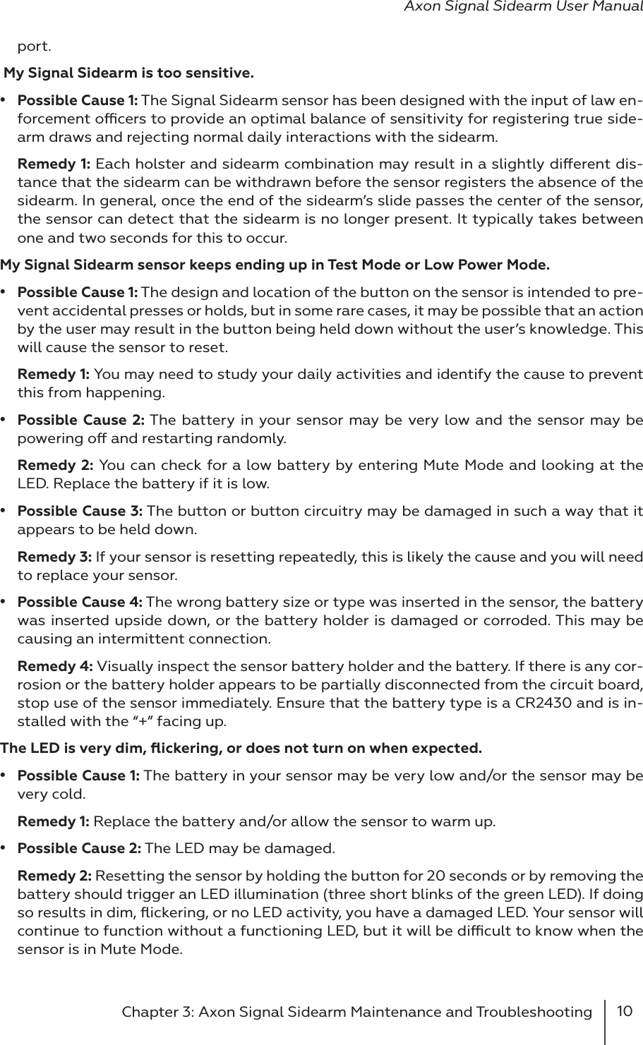 10Chapter 3: Axon Signal Sidearm Maintenance and Troubleshooting Axon Signal Sidearm User Manualport.  My Signal Sidearm is too sensitive.•  Possible Cause 1: The Signal Sidearm sensor has been designed with the input of law en-forcement ocers to provide an optimal balance of sensitivity for registering true side-arm draws and rejecting normal daily interactions with the sidearm. Remedy 1: Each holster and sidearm combination may result in a slightly dierent dis-tance that the sidearm can be withdrawn before the sensor registers the absence of the sidearm. In general, once the end of the sidearm’s slide passes the center of the sensor, the sensor can detect that the sidearm is no longer present. It typically takes between one and two seconds for this to occur.My Signal Sidearm sensor keeps ending up in Test Mode or Low Power Mode.•  Possible Cause 1: The design and location of the button on the sensor is intended to pre-vent accidental presses or holds, but in some rare cases, it may be possible that an action by the user may result in the button being held down without the user’s knowledge. This will cause the sensor to reset.Remedy 1: You may need to study your daily activities and identify the cause to prevent this from happening.•  Possible Cause 2: The battery in your sensor may be very low and the sensor may be powering o and restarting randomly.Remedy 2: You can check for a low battery by entering Mute Mode and looking at the LED. Replace the battery if it is low. •  Possible Cause 3: The button or button circuitry may be damaged in such a way that it appears to be held down.Remedy 3: If your sensor is resetting repeatedly, this is likely the cause and you will need to replace your sensor.•  Possible Cause 4: The wrong battery size or type was inserted in the sensor, the battery was inserted upside down, or the battery holder is damaged or corroded. This may be causing an intermittent connection.Remedy 4: Visually inspect the sensor battery holder and the battery. If there is any cor-rosion or the battery holder appears to be partially disconnected from the circuit board, stop use of the sensor immediately. Ensure that the battery type is a CR2430 and is in-stalled with the “+” facing up. The LED is very dim, ﬂickering, or does not turn on when expected.•  Possible Cause 1: The battery in your sensor may be very low and/or the sensor may be very cold.Remedy 1: Replace the battery and/or allow the sensor to warm up.•  Possible Cause 2: The LED may be damaged.Remedy 2: Resetting the sensor by holding the button for 20 seconds or by removing the battery should trigger an LED illumination (three short blinks of the green LED). If doing so results in dim, ﬂickering, or no LED activity, you have a damaged LED. Your sensor will continue to function without a functioning LED, but it will be dicult to know when the sensor is in Mute Mode.