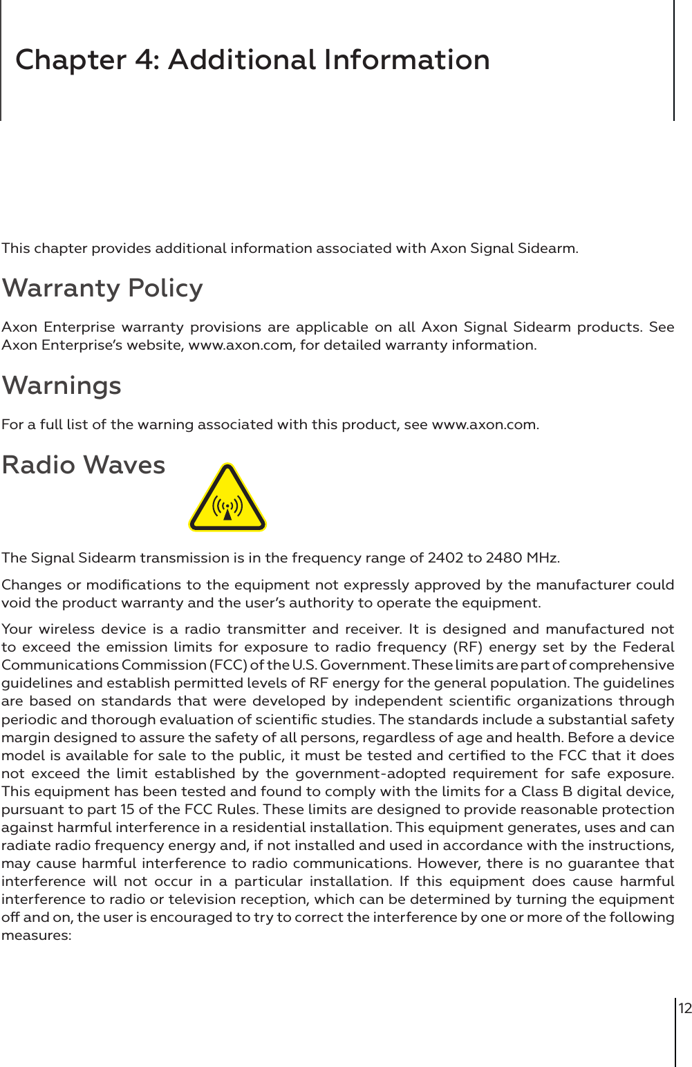 12Chapter 4: Additional InformationThis chapter provides additional information associated with Axon Signal Sidearm. Warranty PolicyAxon Enterprise warranty provisions are applicable on all Axon Signal Sidearm products. See Axon Enterprise’s website, www.axon.com, for detailed warranty information.WarningsFor a full list of the warning associated with this product, see www.axon.com.Radio WavesThe Signal Sidearm transmission is in the frequency range of 2402 to 2480 MHz. Changes or modiﬁcations to the equipment not expressly approved by the manufacturer could void the product warranty and the user’s authority to operate the equipment. Your wireless device is a radio transmitter and receiver. It is designed and manufactured not to exceed the emission limits for exposure to radio frequency (RF) energy set by the Federal Communications Commission (FCC) of the U.S. Government. These limits are part of comprehensive guidelines and establish permitted levels of RF energy for the general population. The guidelines are based on standards that were developed by independent scientiﬁc organizations through periodic and thorough evaluation of scientiﬁc studies. The standards include a substantial safety margin designed to assure the safety of all persons, regardless of age and health. Before a device model is available for sale to the public, it must be tested and certiﬁed to the FCC that it does not exceed the limit established by the government-adopted requirement for safe exposure. This equipment has been tested and found to comply with the limits for a Class B digital device, pursuant to part 15 of the FCC Rules. These limits are designed to provide reasonable protection against harmful interference in a residential installation. This equipment generates, uses and can radiate radio frequency energy and, if not installed and used in accordance with the instructions, may cause harmful interference to radio communications. However, there is no guarantee that interference will not occur in a particular installation. If this equipment does cause harmful interference to radio or television reception, which can be determined by turning the equipment o and on, the user is encouraged to try to correct the interference by one or more of the following measures: 