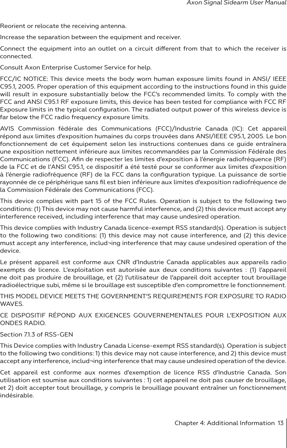 Chapter 4: Additional Information  13Axon Signal Sidearm User ManualReorient or relocate the receiving antenna. Increase the separation between the equipment and receiver. Connect the equipment into an outlet on a circuit dierent from that to which the receiver is connected. Consult Axon Enterprise Customer Service for help. FCC/IC NOTICE: This device meets the body worn human exposure limits found in ANSI/ IEEE C95.1, 2005. Proper operation of this equipment according to the instructions found in this guide will result in exposure substantially below the FCC’s recommended limits. To comply with the FCC and ANSI C95.1 RF exposure limits, this device has been tested for compliance with FCC RF Exposure limits in the typical conﬁguration. The radiated output power of this wireless device is far below the FCC radio frequency exposure limits. AVIS Commission fédérale des Communications (FCC)/Industrie Canada (IC): Cet appareil répond aux limites d’exposition humaines du corps trouvées dans ANSI/IEEE C95.1, 2005. Le bon fonctionnement de cet équipement selon les instructions contenues dans ce guide entraînera une exposition nettement inférieure aux limites recommandées par la Commission Fédérale des Communications (FCC). Aﬁn de respecter les limites d’exposition à l’énergie radiofréquence (RF) de la FCC et de l’ANSI C95.1, ce dispositif a été testé pour se conformer aux limites d’exposition à l’énergie radiofréquence (RF) de la FCC dans la conﬁguration typique. La puissance de sortie rayonnée de ce périphérique sans ﬁl est bien inférieure aux limites d’exposition radiofréquence de la Commission Fédérale des Communications (FCC).This device complies with part 15 of the FCC Rules. Operation is subject to the following two conditions: (1) This device may not cause harmful interference, and (2) this device must accept any interference received, including interference that may cause undesired operation. This device complies with Industry Canada licence-exempt RSS standard(s). Operation is subject to the following two conditions: (1) this device may not cause interference, and (2) this device must accept any interference, includ¬ing interference that may cause undesired operation of the device.Le présent appareil est conforme aux CNR d’Industrie Canada applicables aux appareils radio exempts de licence. L’exploitation est autorisée aux deux conditions suivantes : (1) l’appareil ne doit pas produire de brouillage, et (2) l’utilisateur de l’appareil doit accepter tout brouillage radioélectrique subi, même si le brouillage est susceptible d’en compromettre le fonctionnement. THIS MODEL DEVICE MEETS THE GOVERNMENT’S REQUIREMENTS FOR EXPOSURE TO RADIO WAVES. CE DISPOSITIF RÉPOND AUX EXIGENCES GOUVERNEMENTALES POUR L’EXPOSITION AUX ONDES RADIO.Section 7.1.3 of RSS-GEN This Device complies with Industry Canada License-exempt RSS standard(s). Operation is subject to the following two conditions: 1) this device may not cause interference, and 2) this device must accept any interference, includ¬ing interference that may cause undesired operation of the device. Cet appareil est conforme aux normes d’exemption de licence RSS d’Industrie Canada. Son utilisation est soumise aux conditions suivantes : 1) cet appareil ne doit pas causer de brouillage, et 2) doit accepter tout brouillage, y compris le brouillage pouvant entraîner un fonctionnement indésirable. 