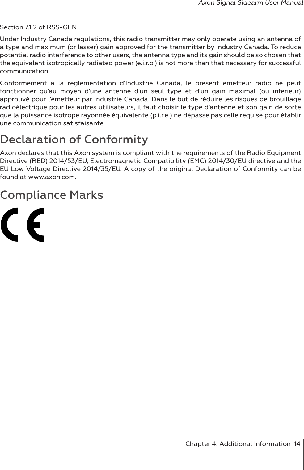Chapter 4: Additional Information  14Axon Signal Sidearm User ManualSection 7.1.2 of RSS-GEN Under Industry Canada regulations, this radio transmitter may only operate using an antenna of a type and maximum (or lesser) gain approved for the transmitter by Industry Canada. To reduce potential radio interference to other users, the antenna type and its gain should be so chosen that the equivalent isotropically radiated power (e.i.r.p.) is not more than that necessary for successful communication. Conformément à la réglementation d’Industrie Canada, le présent émetteur radio ne peut fonctionner qu’au moyen d’une antenne d’un seul type et d’un gain maximal (ou inférieur) approuvé pour l’émetteur par Industrie Canada. Dans le but de réduire les risques de brouillage radioélectrique pour les autres utilisateurs, il faut choisir le type d’antenne et son gain de sorte que la puissance isotrope rayonnée équivalente (p.i.r.e.) ne dépasse pas celle requise pour établir une communication satisfaisante. Declaration of ConformityAxon declares that this Axon system is compliant with the requirements of the Radio Equipment Directive (RED) 2014/53/EU, Electromagnetic Compatibility (EMC) 2014/30/EU directive and the EU Low Voltage Directive 2014/35/EU. A copy of the original Declaration of Conformity can be found at www.axon.com. Compliance Marks