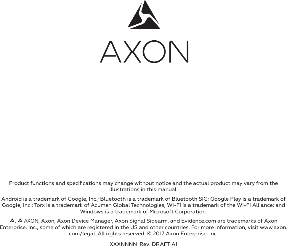 Product functions and speciﬁcations may change without notice and the actual product may vary from the illustrations in this manual.Android is a trademark of Google, Inc.; Bluetooth is a trademark of Bluetooth SIG; Google Play is a trademark of Google, Inc.; Torx is a trademark of Acumen Global Technologies; Wi-Fi is a trademark of the Wi-Fi Alliance; and Windows is a trademark of Microsoft Corporation.,  AXON, Axon, Axon Device Manager, Axon Signal Sidearm, and Evidence.com are trademarks of Axon Enterprise, Inc., some of which are registered in the US and other countries. For more information, visit www.axon.com/legal. All rights reserved. © 2017 Axon Enterprise, Inc.XXXNNNN  Rev: DRAFT A1