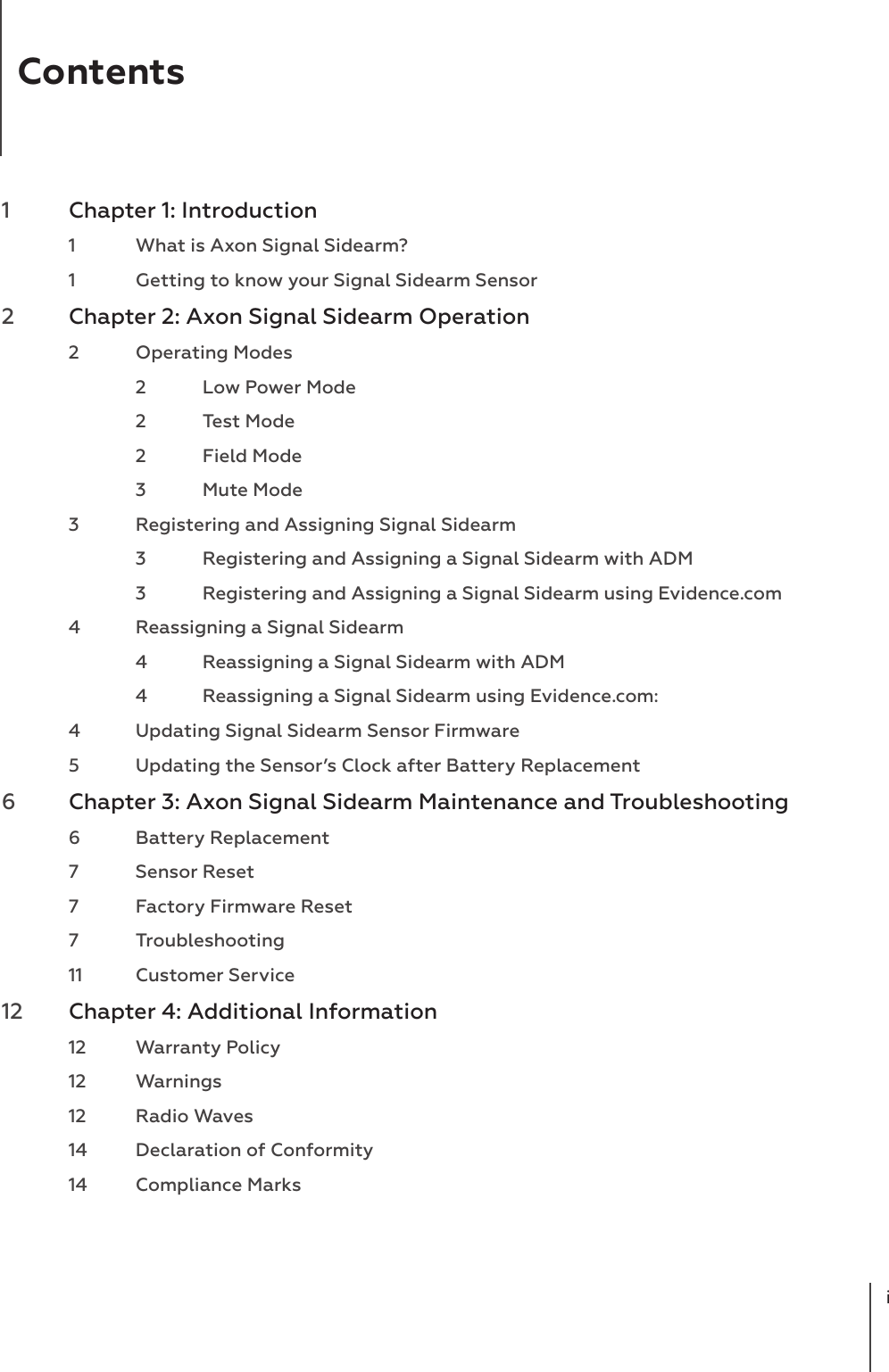 Contentsi1  Chapter 1: Introduction  1  What is Axon Signal Sidearm?  1  Getting to know your Signal Sidearm Sensor2  Chapter 2: Axon Signal Sidearm Operation  2  Operating Modes  2  Low Power Mode  2  Test Mode  2  Field Mode  3  Mute Mode  3  Registering and Assigning Signal Sidearm  3  Registering and Assigning a Signal Sidearm with ADM  3  Registering and Assigning a Signal Sidearm using Evidence.com  4  Reassigning a Signal Sidearm  4  Reassigning a Signal Sidearm with ADM  4  Reassigning a Signal Sidearm using Evidence.com:  4  Updating Signal Sidearm Sensor Firmware  5  Updating the Sensor’s Clock after Battery Replacement6  Chapter 3: Axon Signal Sidearm Maintenance and Troubleshooting   6  Battery Replacement  7  Sensor Reset  7  Factory Firmware Reset 7 Troubleshooting   11  Customer Service12  Chapter 4: Additional Information  12  Warranty Policy 12 Warnings  12  Radio Waves  14  Declaration of Conformity  14  Compliance Marks