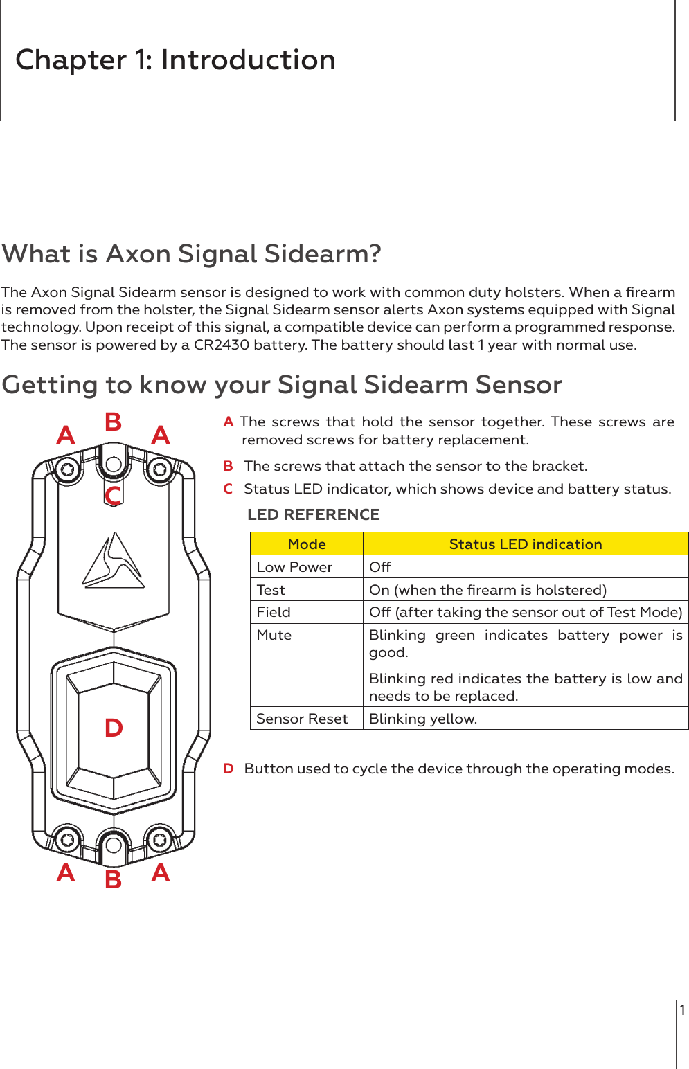 1Chapter 1: IntroductionWhat is Axon Signal Sidearm?The Axon Signal Sidearm sensor is designed to work with common duty holsters. When a ﬁrearm is removed from the holster, the Signal Sidearm sensor alerts Axon systems equipped with Signal technology. Upon receipt of this signal, a compatible device can perform a programmed response. The sensor is powered by a CR2430 battery. The battery should last 1 year with normal use. Getting to know your Signal Sidearm SensorAA The screws that hold the sensor together. These screws are      removed screws for battery replacement. B   The screws that attach the sensor to the bracket. C   Status LED indicator, which shows device and battery status.      LED REFERENCEMode Status LED indicationLow Power OTest On (when the ﬁrearm is holstered)Field O (after taking the sensor out of Test Mode)Mute Blinking green indicates battery power is good.Blinking red indicates the battery is low and needs to be replaced.Sensor Reset Blinking yellow. D   Button used to cycle the device through the operating modes. AA ABBDC