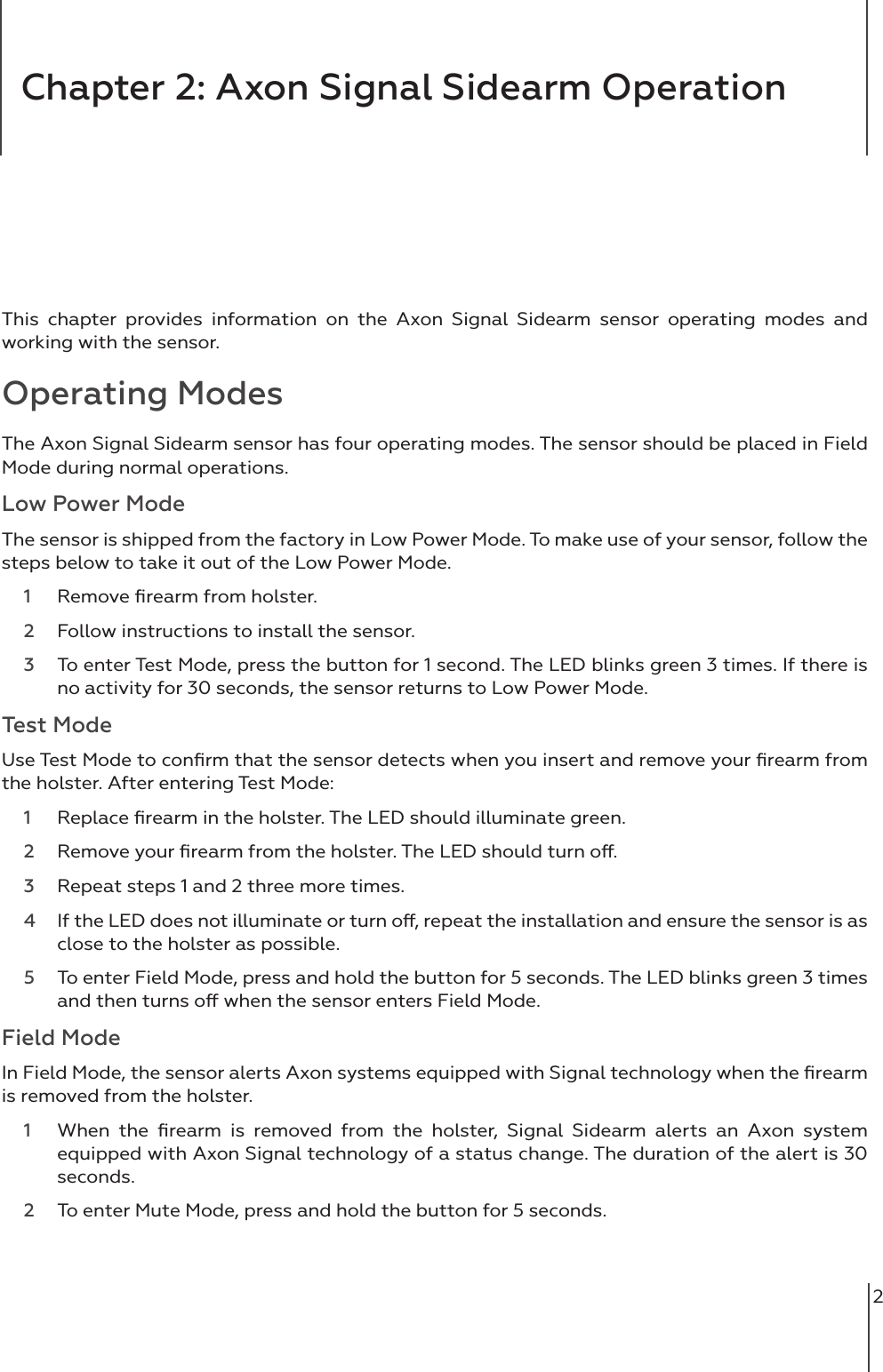 2This chapter provides information on the Axon Signal Sidearm sensor operating modes and working with the sensor.  Operating ModesThe Axon Signal Sidearm sensor has four operating modes. The sensor should be placed in Field Mode during normal operations. Low Power ModeThe sensor is shipped from the factory in Low Power Mode. To make use of your sensor, follow the steps below to take it out of the Low Power Mode.1  Remove ﬁrearm from holster. 2  Follow instructions to install the sensor.3  To enter Test Mode, press the button for 1 second. The LED blinks green 3 times. If there is no activity for 30 seconds, the sensor returns to Low Power Mode. Test ModeUse Test Mode to conﬁrm that the sensor detects when you insert and remove your ﬁrearm from the holster. After entering Test Mode: 1  Replace ﬁrearm in the holster. The LED should illuminate green. 2  Remove your ﬁrearm from the holster. The LED should turn o. 3  Repeat steps 1 and 2 three more times. 4  If the LED does not illuminate or turn o, repeat the installation and ensure the sensor is as close to the holster as possible. 5  To enter Field Mode, press and hold the button for 5 seconds. The LED blinks green 3 times and then turns o when the sensor enters Field Mode.Field ModeIn Field Mode, the sensor alerts Axon systems equipped with Signal technology when the ﬁrearm is removed from the holster.1  When the ﬁrearm is removed from the holster, Signal Sidearm alerts an Axon system equipped with Axon Signal technology of a status change. The duration of the alert is 30 seconds. 2  To enter Mute Mode, press and hold the button for 5 seconds. Chapter 2: Axon Signal Sidearm Operation