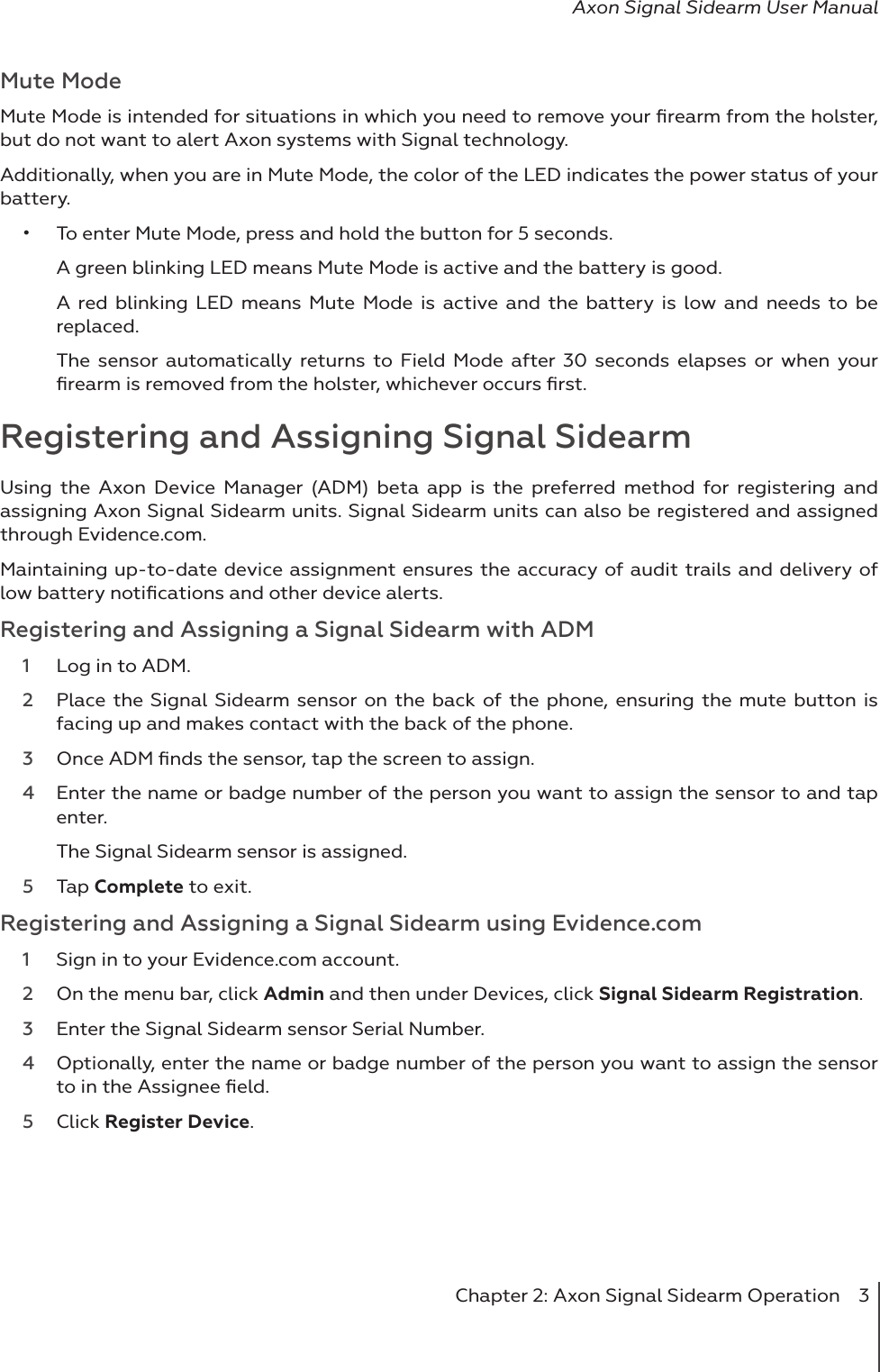 Chapter 2: Axon Signal Sidearm Operation  3Axon Signal Sidearm User ManualMute ModeMute Mode is intended for situations in which you need to remove your ﬁrearm from the holster, but do not want to alert Axon systems with Signal technology. Additionally, when you are in Mute Mode, the color of the LED indicates the power status of your battery. •  To enter Mute Mode, press and hold the button for 5 seconds.A green blinking LED means Mute Mode is active and the battery is good. A red blinking LED means Mute Mode is active and the battery is low and needs to be replaced. The sensor automatically returns to Field Mode after 30 seconds elapses or when your ﬁrearm is removed from the holster, whichever occurs ﬁrst. Registering and Assigning Signal SidearmUsing the Axon Device Manager (ADM) beta app is the preferred method for registering and assigning Axon Signal Sidearm units. Signal Sidearm units can also be registered and assigned through Evidence.com. Maintaining up-to-date device assignment ensures the accuracy of audit trails and delivery of low battery notiﬁcations and other device alerts. Registering and Assigning a Signal Sidearm with ADM1  Log in to ADM.2  Place the Signal Sidearm sensor on the back of the phone, ensuring the mute button is facing up and makes contact with the back of the phone.3  Once ADM ﬁnds the sensor, tap the screen to assign. 4  Enter the name or badge number of the person you want to assign the sensor to and tap enter.The Signal Sidearm sensor is assigned. 5  Tap Complete to exit. Registering and Assigning a Signal Sidearm using Evidence.com1  Sign in to your Evidence.com account.2  On the menu bar, click Admin and then under Devices, click Signal Sidearm Registration. 3  Enter the Signal Sidearm sensor Serial Number. 4  Optionally, enter the name or badge number of the person you want to assign the sensor to in the Assignee ﬁeld. 5  Click Register Device. 