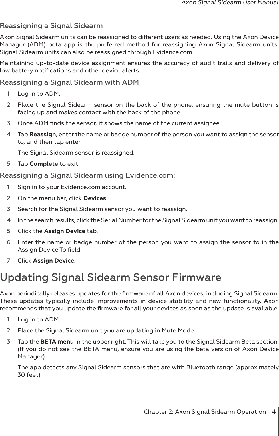 Chapter 2: Axon Signal Sidearm Operation  4Axon Signal Sidearm User ManualReassigning a Signal SidearmAxon Signal Sidearm units can be reassigned to dierent users as needed. Using the Axon Device Manager (ADM) beta app is the preferred method for reassigning Axon Signal Sidearm units. Signal Sidearm units can also be reassigned through Evidence.com. Maintaining up-to-date device assignment ensures the accuracy of audit trails and delivery of low battery notiﬁcations and other device alerts. Reassigning a Signal Sidearm with ADM1  Log in to ADM.2  Place the Signal Sidearm sensor on the back of the phone, ensuring the mute button is facing up and makes contact with the back of the phone.3  Once ADM ﬁnds the sensor, it shows the name of the current assignee.   4  Tap Reassign, enter the name or badge number of the person you want to assign the sensor to, and then tap enter.  The Signal Sidearm sensor is reassigned. 5  Tap Complete to exit. Reassigning a Signal Sidearm using Evidence.com:1  Sign in to your Evidence.com account.2  On the menu bar, click Devices. 3  Search for the Signal Sidearm sensor you want to reassign. 4  In the search results, click the Serial Number for the Signal Sidearm unit you want to reassign. 5  Click the Assign Device tab. 6  Enter the name or badge number of the person you want to assign the sensor to in the Assign Device To ﬁeld. 7  Click Assign Device. Updating Signal Sidearm Sensor FirmwareAxon periodically releases updates for the ﬁrmware of all Axon devices, including Signal Sidearm. These updates typically include improvements in device stability and new functionality. Axon recommends that you update the ﬁrmware for all your devices as soon as the update is available. 1  Log in to ADM. 2  Place the Signal Sidearm unit you are updating in Mute Mode. 3  Tap the BETA menu in the upper right. This will take you to the Signal Sidearm Beta section. (If you do not see the BETA menu, ensure you are using the beta version of Axon Device Manager). The app detects any Signal Sidearm sensors that are with Bluetooth range (approximately 30 feet). 