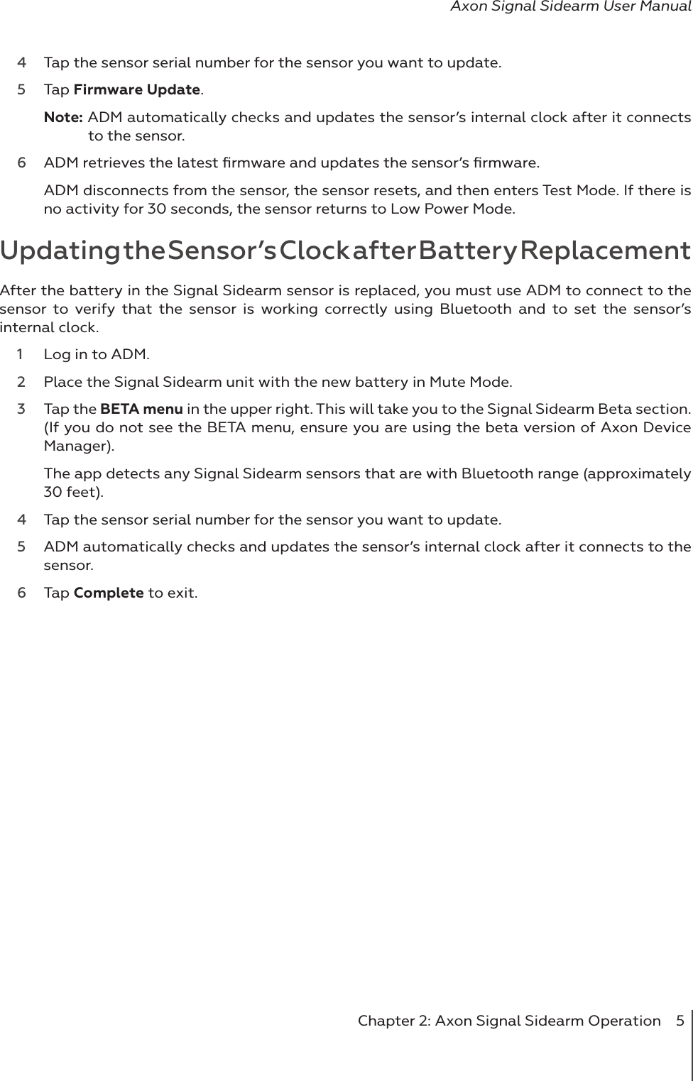 Chapter 2: Axon Signal Sidearm Operation  5Axon Signal Sidearm User Manual4  Tap the sensor serial number for the sensor you want to update. 5  Tap Firmware Update.Note: ADM automatically checks and updates the sensor’s internal clock after it connects to the sensor.    6  ADM retrieves the latest ﬁrmware and updates the sensor’s ﬁrmware. ADM disconnects from the sensor, the sensor resets, and then enters Test Mode. If there is no activity for 30 seconds, the sensor returns to Low Power Mode. Updating the Sensor’s Clock after Battery ReplacementAfter the battery in the Signal Sidearm sensor is replaced, you must use ADM to connect to the sensor to verify that the sensor is working correctly using Bluetooth and to set the sensor’s internal clock.1  Log in to ADM. 2  Place the Signal Sidearm unit with the new battery in Mute Mode. 3  Tap the BETA menu in the upper right. This will take you to the Signal Sidearm Beta section. (If you do not see the BETA menu, ensure you are using the beta version of Axon Device Manager).The app detects any Signal Sidearm sensors that are with Bluetooth range (approximately 30 feet).4  Tap the sensor serial number for the sensor you want to update. 5  ADM automatically checks and updates the sensor’s internal clock after it connects to the sensor.6  Tap Complete to exit.