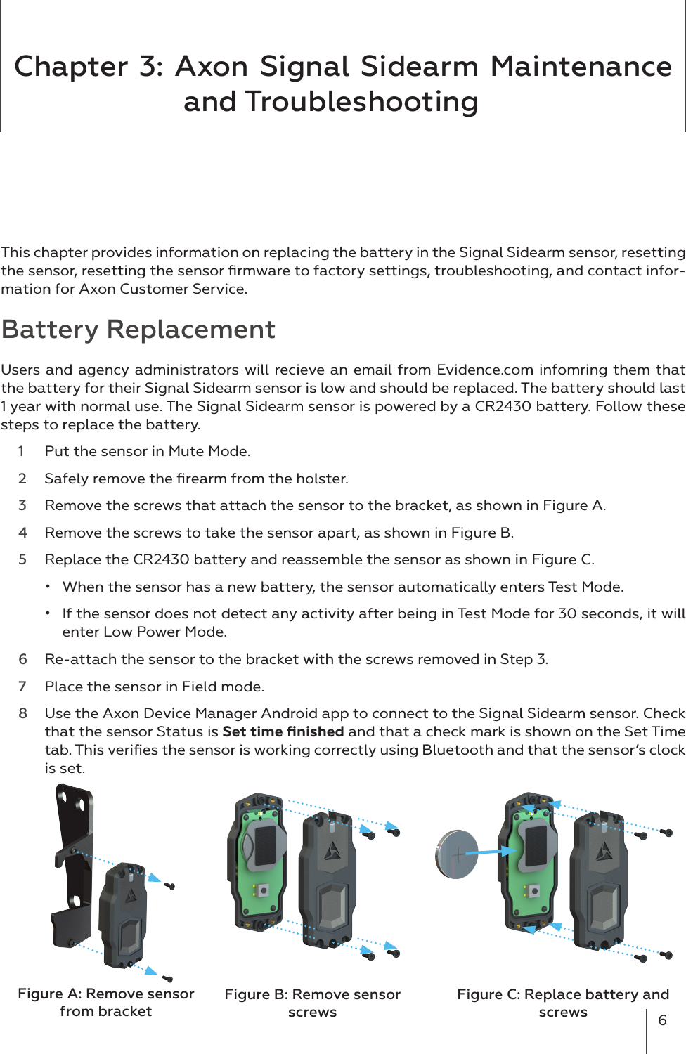 6Chapter 3: Axon Signal Sidearm Maintenance and Troubleshooting This chapter provides information on replacing the battery in the Signal Sidearm sensor, resetting  the sensor, resetting the sensor ﬁrmware to factory settings, troubleshooting, and contact infor-mation for Axon Customer Service. Battery ReplacementUsers and agency administrators will recieve an email from Evidence.com infomring them that the battery for their Signal Sidearm sensor is low and should be replaced. The battery should last 1 year with normal use. The Signal Sidearm sensor is powered by a CR2430 battery. Follow these steps to replace the battery.  1  Put the sensor in Mute Mode.2  Safely remove the ﬁrearm from the holster.3  Remove the screws that attach the sensor to the bracket, as shown in Figure A. 4  Remove the screws to take the sensor apart, as shown in Figure B.5  Replace the CR2430 battery and reassemble the sensor as shown in Figure C.•  When the sensor has a new battery, the sensor automatically enters Test Mode.•  If the sensor does not detect any activity after being in Test Mode for 30 seconds, it will enter Low Power Mode. 6  Re-attach the sensor to the bracket with the screws removed in Step 3.  7  Place the sensor in Field mode.8  Use the Axon Device Manager Android app to connect to the Signal Sidearm sensor. Check that the sensor Status is Set time ﬁnished and that a check mark is shown on the Set Time tab. This veriﬁes the sensor is working correctly using Bluetooth and that the sensor’s clock is set. Figure B: Remove sensor screwsFigure C: Replace battery and screwsFigure A: Remove sensor from bracket