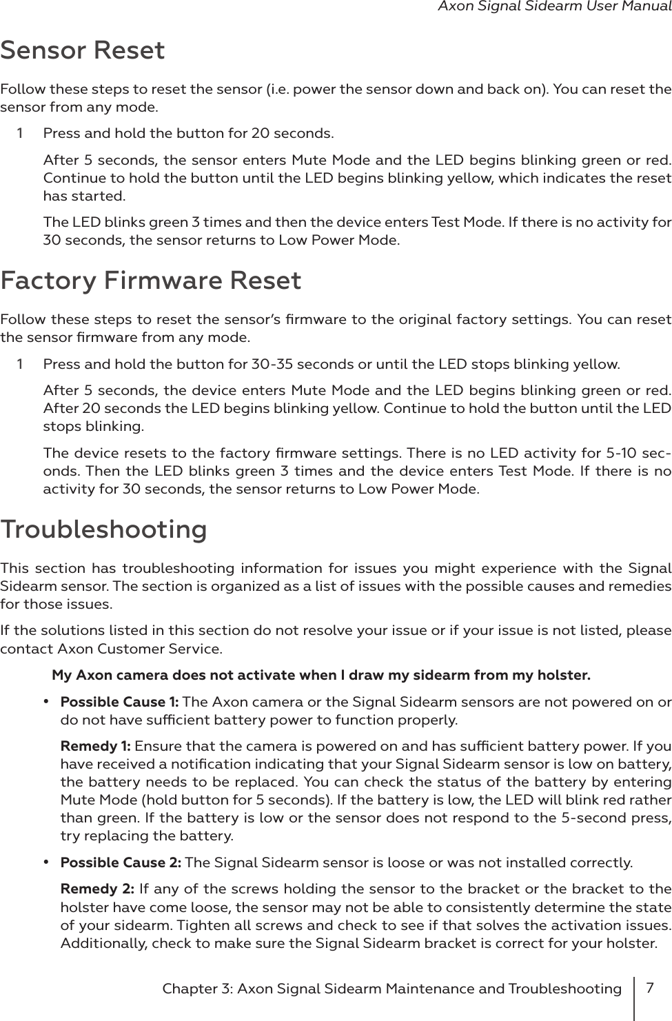 7Chapter 3: Axon Signal Sidearm Maintenance and Troubleshooting Axon Signal Sidearm User ManualSensor ResetFollow these steps to reset the sensor (i.e. power the sensor down and back on). You can reset the sensor from any mode. 1  Press and hold the button for 20 seconds. After 5 seconds, the sensor enters Mute Mode and the LED begins blinking green or red. Continue to hold the button until the LED begins blinking yellow, which indicates the reset has started. The LED blinks green 3 times and then the device enters Test Mode. If there is no activity for 30 seconds, the sensor returns to Low Power Mode.Factory Firmware ResetFollow these steps to reset the sensor’s ﬁrmware to the original factory settings. You can reset the sensor ﬁrmware from any mode. 1  Press and hold the button for 30-35 seconds or until the LED stops blinking yellow. After 5 seconds, the device enters Mute Mode and the LED begins blinking green or red. After 20 seconds the LED begins blinking yellow. Continue to hold the button until the LED stops blinking. The device resets to the factory ﬁrmware settings. There is no LED activity for 5-10 sec-onds. Then the LED blinks green 3 times and the device enters Test Mode. If there is no activity for 30 seconds, the sensor returns to Low Power Mode.Troubleshooting This section has troubleshooting information for issues you might experience with the Signal Sidearm sensor. The section is organized as a list of issues with the possible causes and remedies for those issues.  If the solutions listed in this section do not resolve your issue or if your issue is not listed, please contact Axon Customer Service.  My Axon camera does not activate when I draw my sidearm from my holster.•  Possible Cause 1: The Axon camera or the Signal Sidearm sensors are not powered on or do not have sucient battery power to function properly. Remedy 1: Ensure that the camera is powered on and has sucient battery power. If you have received a notiﬁcation indicating that your Signal Sidearm sensor is low on battery, the battery needs to be replaced. You can check the status of the battery by entering Mute Mode (hold button for 5 seconds). If the battery is low, the LED will blink red rather than green. If the battery is low or the sensor does not respond to the 5-second press, try replacing the battery. •  Possible Cause 2: The Signal Sidearm sensor is loose or was not installed correctly.Remedy 2: If any of the screws holding the sensor to the bracket or the bracket to the holster have come loose, the sensor may not be able to consistently determine the state of your sidearm. Tighten all screws and check to see if that solves the activation issues. Additionally, check to make sure the Signal Sidearm bracket is correct for your holster. 