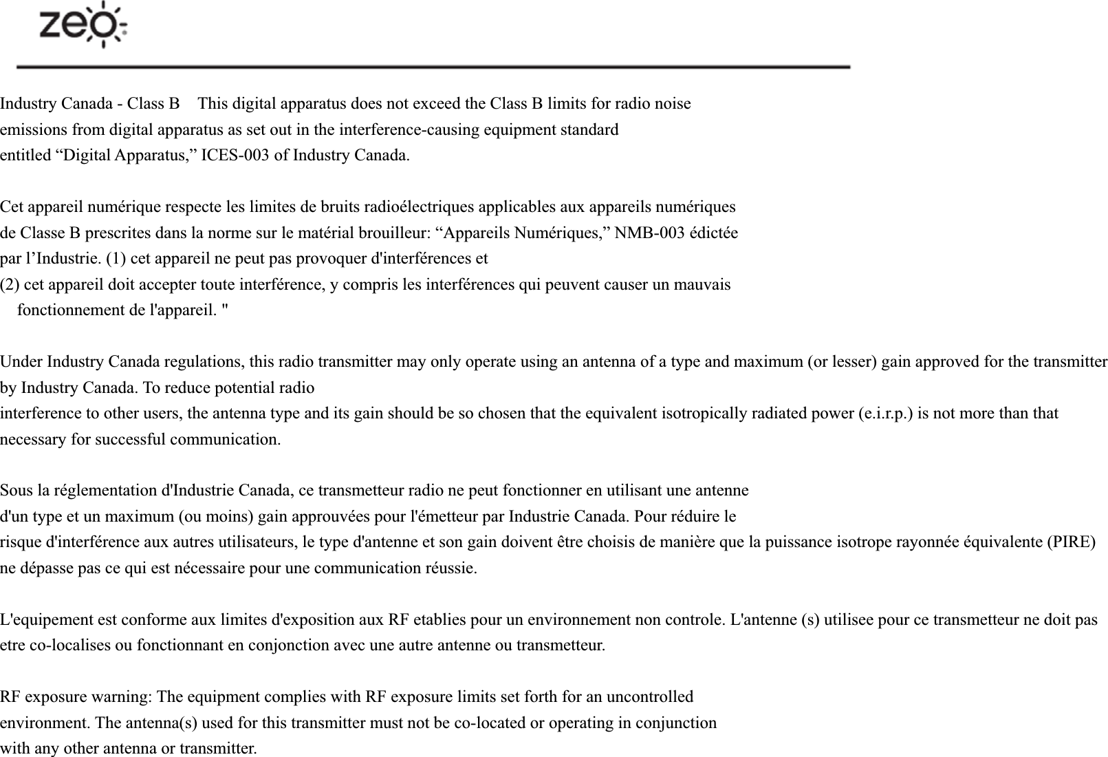 Industry Canada - Class B    This digital apparatus does not exceed the Class B limits for radio noise   emissions from digital apparatus as set out in the interference-causing equipment standard   entitled &ldquo;Digital Apparatus,&rdquo; ICES-003 of Industry Canada.     Cet appareil num&eacute;rique respecte les limites de bruits radio&eacute;lectriques applicables aux appareils num&eacute;riques   de Classe B prescrites dans la norme sur le mat&eacute;rial brouilleur: &ldquo;Appareils Num&eacute;riques,&rdquo; NMB-003 &eacute;dict&eacute;e   par l&rsquo;Industrie. (1) cet appareil ne peut pas provoquer d'interf&eacute;rences et   (2) cet appareil doit accepter toute interf&eacute;rence, y compris les interf&eacute;rences qui peuvent causer un mauvais   fonctionnement de l'appareil. " Under Industry Canada regulations, this radio transmitter may only operate using an antenna of a type and maximum (or lesser) gain approved for the transmitter by Industry Canada. To reduce potential radio   interference to other users, the antenna type and its gain should be so chosen that the equivalent isotropically radiated power (e.i.r.p.) is not more than that necessary for successful communication. Sous la r&eacute;glementation d'Industrie Canada, ce transmetteur radio ne peut fonctionner en utilisant une antenne   d'un type et un maximum (ou moins) gain approuv&eacute;es pour l'&eacute;metteur par Industrie Canada. Pour r&eacute;duire le   risque d'interf&eacute;rence aux autres utilisateurs, le type d'antenne et son gain doivent &ecirc;tre choisis de mani&egrave;re que la puissance isotrope rayonn&eacute;e &eacute;quivalente (PIRE) ne d&eacute;passe pas ce qui est n&eacute;cessaire pour une communication r&eacute;ussie. L'equipement est conforme aux limites d'exposition aux RF etablies pour un environnement non controle. L'antenne (s) utilisee pour ce transmetteur ne doit pas etre co-localises ou fonctionnant en conjonction avec une autre antenne ou transmetteur. RF exposure warning: The equipment complies with RF exposure limits set forth for an uncontrolled   environment. The antenna(s) used for this transmitter must not be co-located or operating in conjunction   with any other antenna or transmitter. 