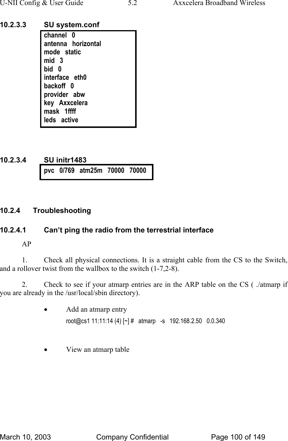 U-NII Config &amp; User Guide  5.2  Axxcelera Broadband Wireless 10.2.3.3 SU system.conf channel   0 antenna   horizontal mode   static mid   3 bid   0 interface   eth0 backoff   0 provider   abw key   Axxcelera mask   1ffff leds   active   10.2.3.4 SU initr1483 pvc   0/769   atm25m   70000   70000   10.2.4 Troubleshooting 10.2.4.1  Can’t ping the radio from the terrestrial interface AP 1.  Check all physical connections. It is a straight cable from the CS to the Switch, and a rollover twist from the wallbox to the switch (1-7,2-8). 2.  Check to see if your atmarp entries are in the ARP table on the CS ( ./atmarp if you are already in the /usr/local/sbin directory). • Add an atmarp entry root@cs1 11:11:14 (4) [~] #   atmarp   -s   192.168.2.50   0.0.340 • View an atmarp table  March 10, 2003  Company Confidential  Page 100 of 149 