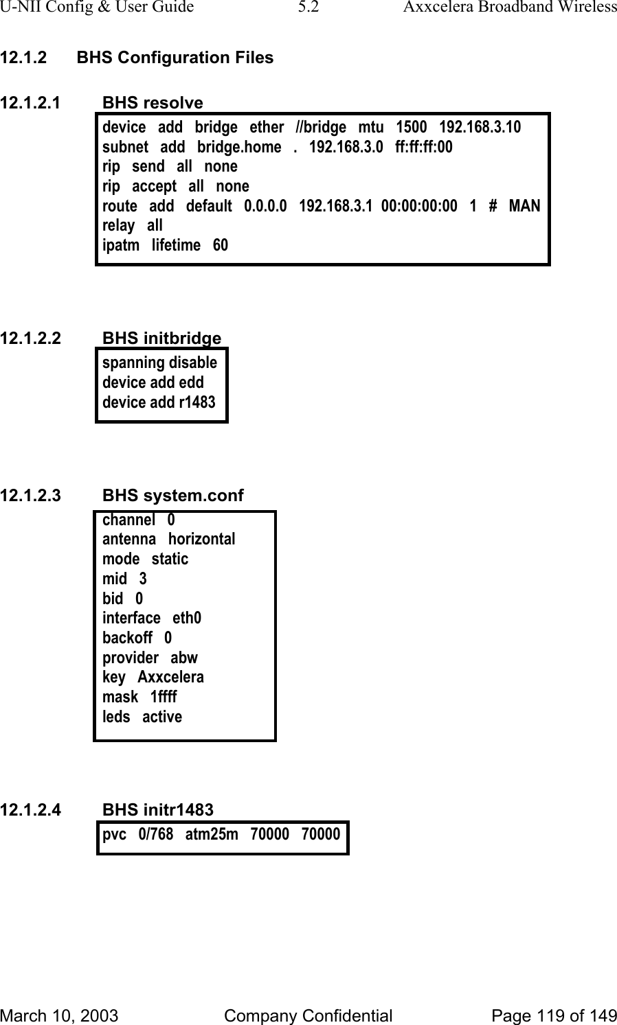 U-NII Config &amp; User Guide  5.2  Axxcelera Broadband Wireless 12.1.2  BHS Configuration Files 12.1.2.1 BHS resolve device   add   bridge   ether   //bridge   mtu   1500   192.168.3.10 subnet   add   bridge.home   .   192.168.3.0   ff:ff:ff:00 rip   send   all   none rip   accept   all   none route   add   default   0.0.0.0   192.168.3.1  00:00:00:00   1   #   MAN relay   all ipatm   lifetime   60   12.1.2.2 BHS initbridge spanning disable device add edd device add r1483   12.1.2.3 BHS system.conf channel   0 antenna   horizontal mode   static mid   3 bid   0 interface   eth0 backoff   0 provider   abw key   Axxcelera mask   1ffff leds   active   12.1.2.4 BHS initr1483 pvc   0/768   atm25m   70000   70000   March 10, 2003  Company Confidential  Page 119 of 149 