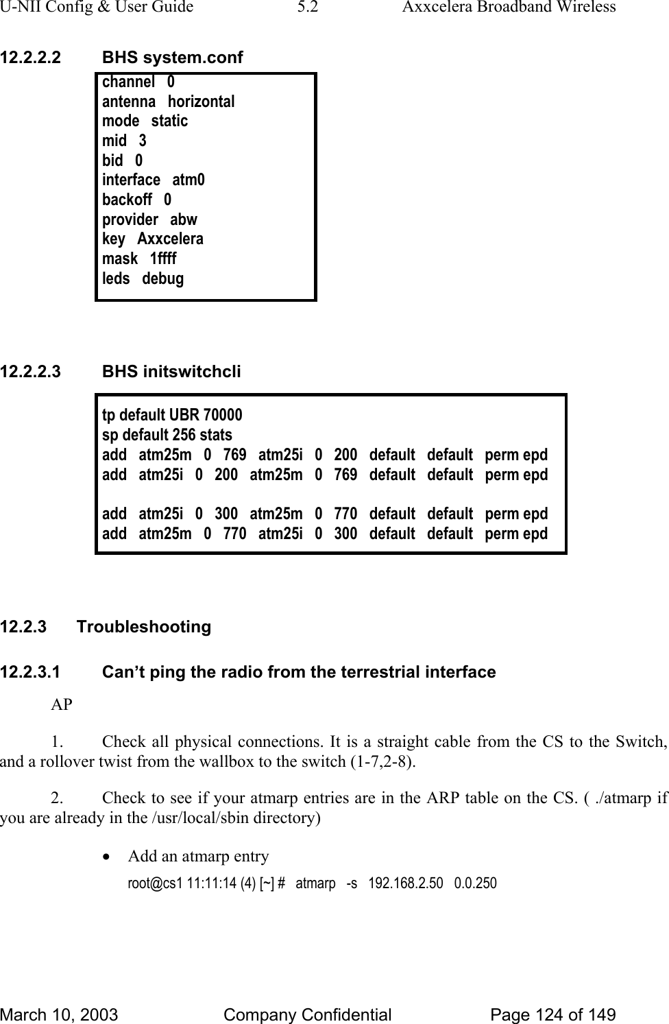 U-NII Config &amp; User Guide  5.2  Axxcelera Broadband Wireless 12.2.2.2 BHS system.conf channel   0 antenna   horizontal mode   static mid   3 bid   0 interface   atm0 backoff   0 provider   abw key   Axxcelera mask   1ffff leds   debug   12.2.2.3 BHS initswitchcli  tp default UBR 70000 sp default 256 stats add   atm25m   0   769   atm25i   0   200   default   default   perm epd add   atm25i   0   200   atm25m   0   769   default   default   perm epd  add   atm25i   0   300   atm25m   0   770   default   default   perm epd add   atm25m   0   770   atm25i   0   300   default   default   perm epd   12.2.3 Troubleshooting 12.2.3.1  Can’t ping the radio from the terrestrial interface AP 1.  Check all physical connections. It is a straight cable from the CS to the Switch, and a rollover twist from the wallbox to the switch (1-7,2-8).  2.  Check to see if your atmarp entries are in the ARP table on the CS. ( ./atmarp if you are already in the /usr/local/sbin directory) • Add an atmarp entry  root@cs1 11:11:14 (4) [~] #   atmarp   -s   192.168.2.50   0.0.250  March 10, 2003  Company Confidential  Page 124 of 149 