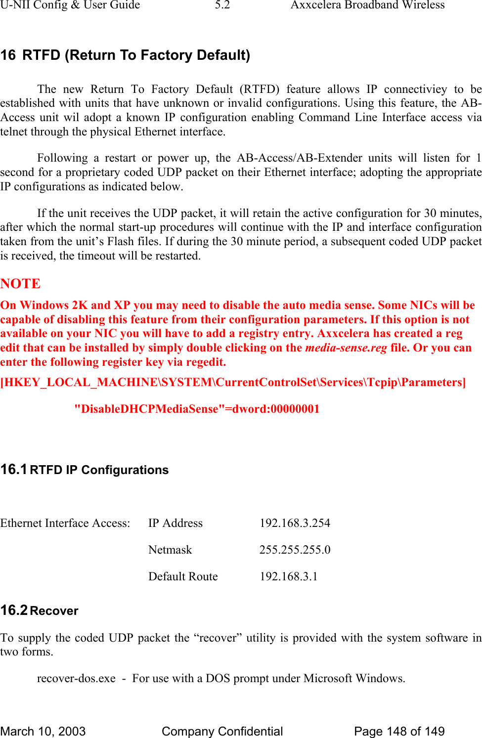 U-NII Config &amp; User Guide  5.2  Axxcelera Broadband Wireless 16  RTFD (Return To Factory Default) The new Return To Factory Default (RTFD) feature allows IP connectiviey to be established with units that have unknown or invalid configurations. Using this feature, the AB-Access unit wil adopt a known IP configuration enabling Command Line Interface access via telnet through the physical Ethernet interface. Following a restart or power up, the AB-Access/AB-Extender units will listen for 1 second for a proprietary coded UDP packet on their Ethernet interface; adopting the appropriate IP configurations as indicated below.  If the unit receives the UDP packet, it will retain the active configuration for 30 minutes, after which the normal start-up procedures will continue with the IP and interface configuration taken from the unit’s Flash files. If during the 30 minute period, a subsequent coded UDP packet is received, the timeout will be restarted.  NOTE On Windows 2K and XP you may need to disable the auto media sense. Some NICs will be capable of disabling this feature from their configuration parameters. If this option is not available on your NIC you will have to add a registry entry. Axxcelera has created a reg edit that can be installed by simply double clicking on the media-sense.reg file. Or you can enter the following register key via regedit. [HKEY_LOCAL_MACHINE\SYSTEM\CurrentControlSet\Services\Tcpip\Parameters] &quot;DisableDHCPMediaSense&quot;=dword:00000001  16.1 RTFD IP Configurations  Ethernet Interface Access:    IP Address    192.168.3.254     Netmask  255.255.255.0     Default Route  192.168.3.1 16.2 Recover To supply the coded UDP packet the “recover” utility is provided with the system software in two forms.   recover-dos.exe  -  For use with a DOS prompt under Microsoft Windows. March 10, 2003  Company Confidential  Page 148 of 149 