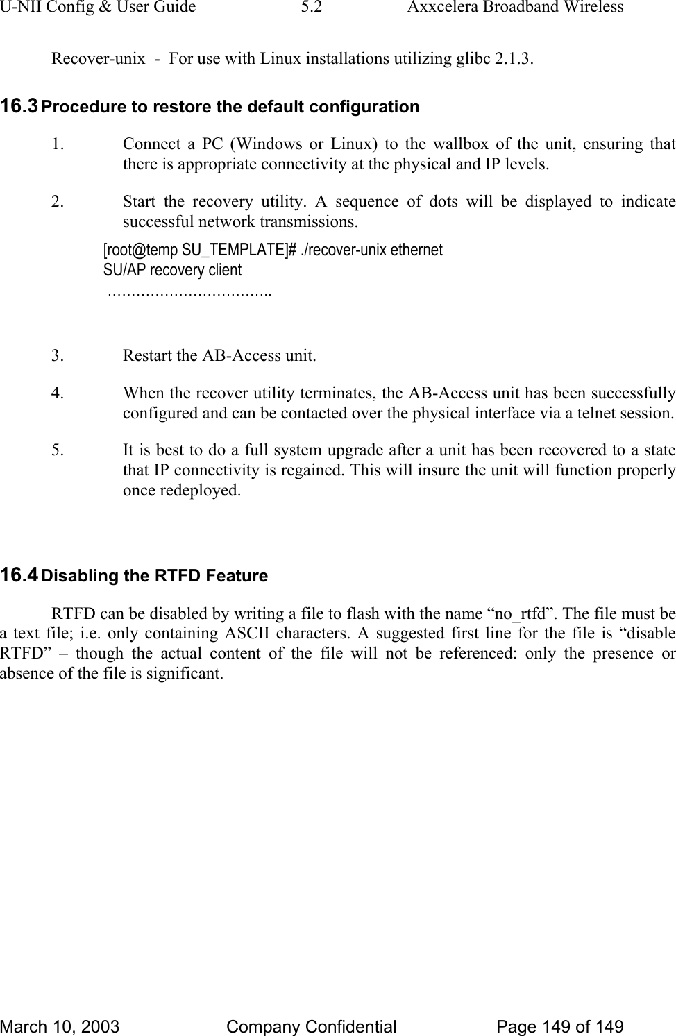 U-NII Config &amp; User Guide  5.2  Axxcelera Broadband Wireless March 10, 2003  Company Confidential  Page 149 of 149   Recover-unix  -  For use with Linux installations utilizing glibc 2.1.3. 16.3 Procedure to restore the default configuration 1. Connect a PC (Windows or Linux) to the wallbox of the unit, ensuring that there is appropriate connectivity at the physical and IP levels. 2. Start the recovery utility. A sequence of dots will be displayed to indicate successful network transmissions. [root@temp SU_TEMPLATE]# ./recover-unix ethernet SU/AP recovery client  ……………………………..  3. Restart the AB-Access unit. 4. When the recover utility terminates, the AB-Access unit has been successfully configured and can be contacted over the physical interface via a telnet session.  5. It is best to do a full system upgrade after a unit has been recovered to a state that IP connectivity is regained. This will insure the unit will function properly once redeployed.   16.4 Disabling the RTFD Feature RTFD can be disabled by writing a file to flash with the name “no_rtfd”. The file must be a text file; i.e. only containing ASCII characters. A suggested first line for the file is “disable RTFD” – though the actual content of the file will not be referenced: only the presence or absence of the file is significant.     