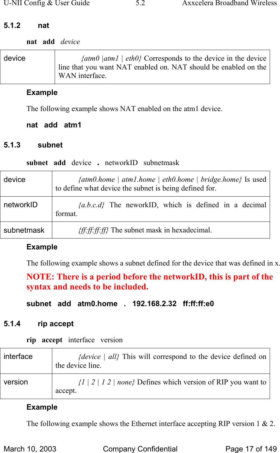 U-NII Config &amp; User Guide  5.2  Axxcelera Broadband Wireless 5.1.2 nat nat   add   device device  {atm0 |atm1 | eth0} Corresponds to the device in the device line that you want NAT enabled on. NAT should be enabled on the WAN interface.  Example The following example shows NAT enabled on the atm1 device. nat   add   atm1 5.1.3 subnet subnet   add   device   .   networkID   subnetmask device  {atm0.home | atm1.home | eth0.home | bridge.home} Is used to define what device the subnet is being defined for. networkID  {a.b.c.d} The neworkID, which is defined in a decimal format.  subnetmask  {ff:ff:ff:ff} The subnet mask in hexadecimal.  Example The following example shows a subnet defined for the device that was defined in x. NOTE: There is a period before the networkID, this is part of the syntax and needs to be included. subnet   add   atm0.home   .   192.168.2.32   ff:ff:ff:e0 5.1.4 rip accept rip   accept   interface   version interface  {device | all} This will correspond to the device defined on the device line. version  {1 | 2 | 1 2 | none} Defines which version of RIP you want to accept.  Example The following example shows the Ethernet interface accepting RIP version 1 &amp; 2. March 10, 2003  Company Confidential  Page 17 of 149 