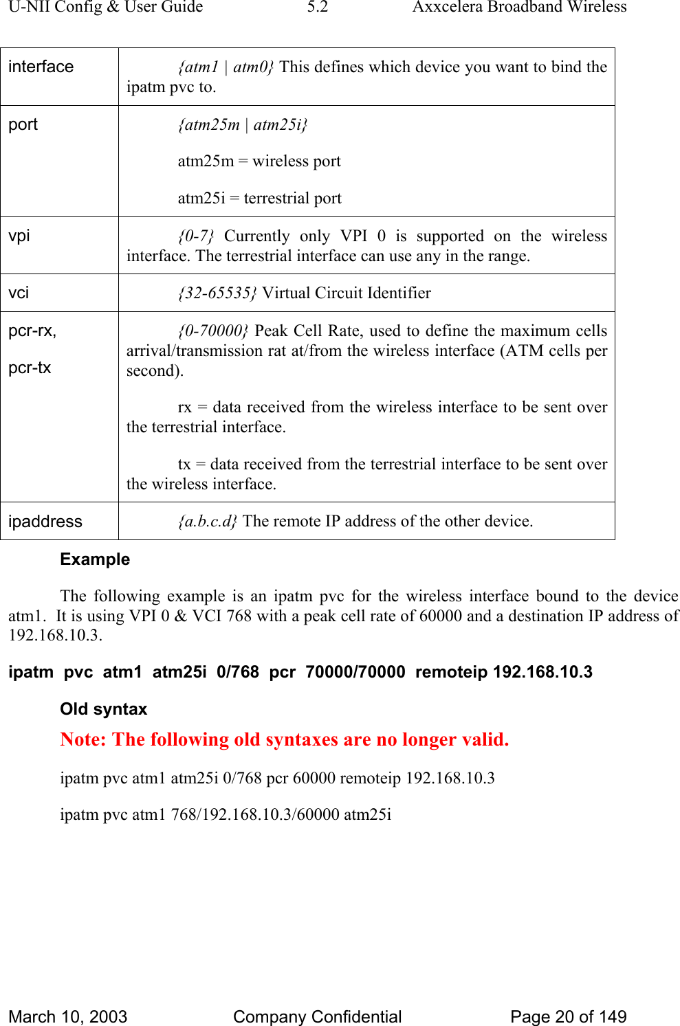 U-NII Config &amp; User Guide  5.2  Axxcelera Broadband Wireless interface  {atm1 | atm0} This defines which device you want to bind the ipatm pvc to. port  {atm25m | atm25i} atm25m = wireless port atm25i = terrestrial port vpi  {0-7} Currently only VPI 0 is supported on the wireless interface. The terrestrial interface can use any in the range. vci  {32-65535} Virtual Circuit Identifier pcr-rx, pcr-tx {0-70000} Peak Cell Rate, used to define the maximum cells arrival/transmission rat at/from the wireless interface (ATM cells per second). rx = data received from the wireless interface to be sent over the terrestrial interface. tx = data received from the terrestrial interface to be sent over the wireless interface.  ipaddress  {a.b.c.d} The remote IP address of the other device. Example The following example is an ipatm pvc for the wireless interface bound to the device atm1.  It is using VPI 0 &amp; VCI 768 with a peak cell rate of 60000 and a destination IP address of 192.168.10.3. ipatm  pvc  atm1  atm25i  0/768  pcr  70000/70000  remoteip 192.168.10.3 Old syntax Note: The following old syntaxes are no longer valid. ipatm pvc atm1 atm25i 0/768 pcr 60000 remoteip 192.168.10.3 ipatm pvc atm1 768/192.168.10.3/60000 atm25i March 10, 2003  Company Confidential  Page 20 of 149 