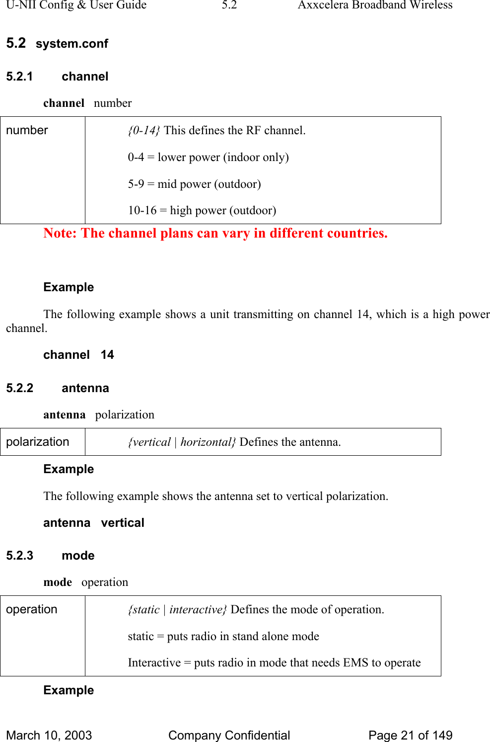 U-NII Config &amp; User Guide  5.2  Axxcelera Broadband Wireless 5.2  system.conf 5.2.1 channel channel   number number  {0-14} This defines the RF channel. 0-4 = lower power (indoor only) 5-9 = mid power (outdoor) 10-16 = high power (outdoor) Note: The channel plans can vary in different countries.  Example The following example shows a unit transmitting on channel 14, which is a high power channel. channel   14 5.2.2 antenna antenna   polarization polarization  {vertical | horizontal} Defines the antenna. Example The following example shows the antenna set to vertical polarization. antenna   vertical 5.2.3 mode mode   operation operation  {static | interactive} Defines the mode of operation. static = puts radio in stand alone mode Interactive = puts radio in mode that needs EMS to operate Example March 10, 2003  Company Confidential  Page 21 of 149 