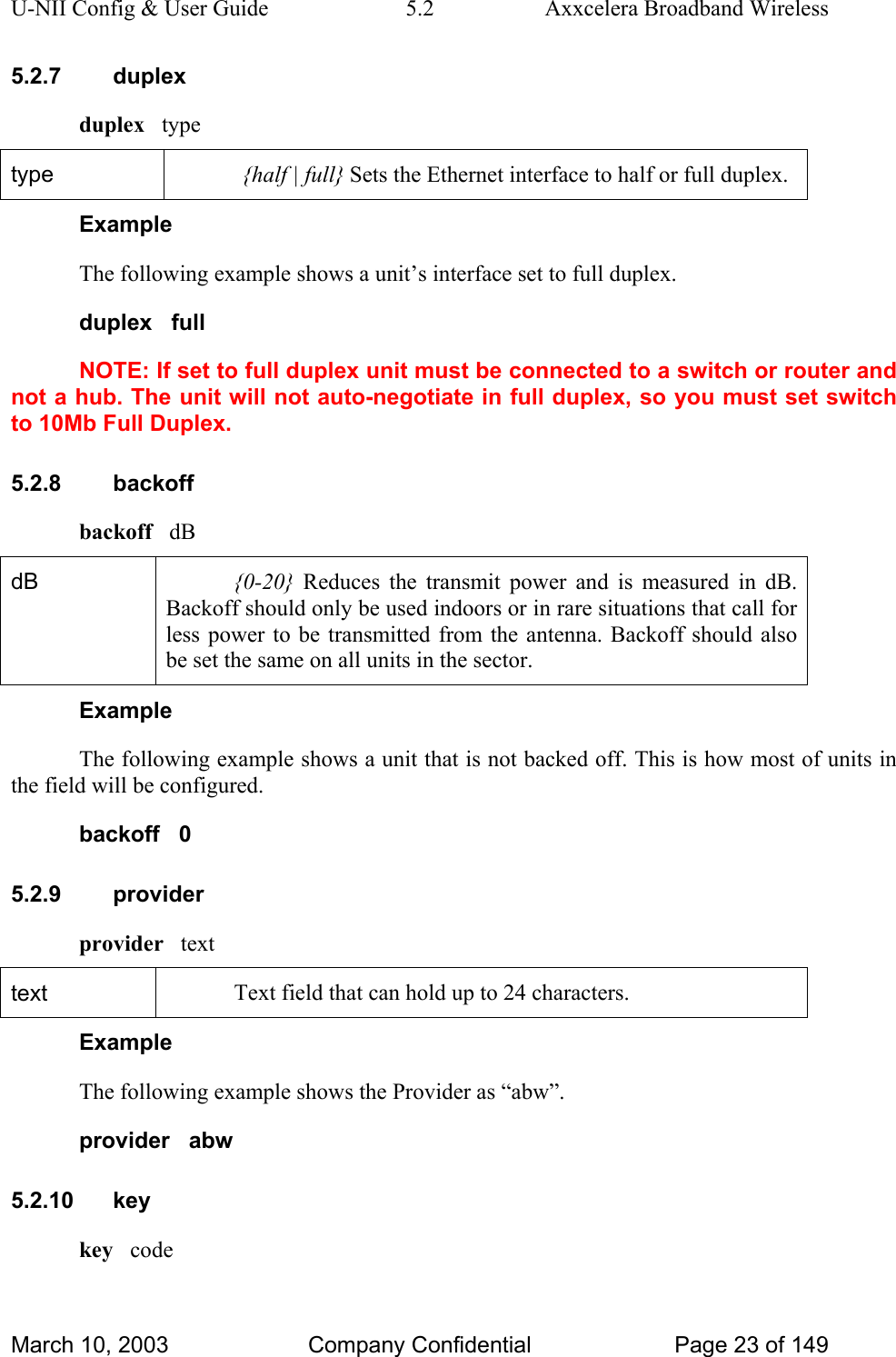 U-NII Config &amp; User Guide  5.2  Axxcelera Broadband Wireless 5.2.7 duplex duplex   type type  {half | full} Sets the Ethernet interface to half or full duplex. Example The following example shows a unit’s interface set to full duplex. duplex   full NOTE: If set to full duplex unit must be connected to a switch or router and not a hub. The unit will not auto-negotiate in full duplex, so you must set switch to 10Mb Full Duplex.  5.2.8 backoff backoff   dB dB  {0-20} Reduces the transmit power and is measured in dB. Backoff should only be used indoors or in rare situations that call for less power to be transmitted from the antenna. Backoff should also be set the same on all units in the sector.  Example The following example shows a unit that is not backed off. This is how most of units in the field will be configured. backoff   0 5.2.9 provider provider   text text  Text field that can hold up to 24 characters. Example The following example shows the Provider as “abw”. provider   abw 5.2.10 key key   code March 10, 2003  Company Confidential  Page 23 of 149 