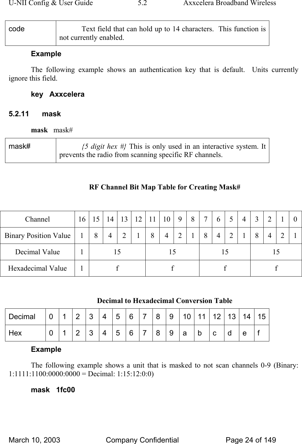 U-NII Config &amp; User Guide  5.2  Axxcelera Broadband Wireless code  Text field that can hold up to 14 characters.  This function is not currently enabled. Example The following example shows an authentication key that is default.  Units currently ignore this field. key   Axxcelera 5.2.11 mask mask   mask# mask#  {5 digit hex #} This is only used in an interactive system. It prevents the radio from scanning specific RF channels.  RF Channel Bit Map Table for Creating Mask#  Channel  16 15 14 13 12 11 10 9 8 7 6 5 4 3 2 1 0 Binary Position Value 1 8 4 2 1 8 4 2 1 8 4 2 1 8 4 2 1 Decimal Value  1  15  15  15  15 Hexadecimal Value  1  f  f  f  f  Decimal to Hexadecimal Conversion Table Decimal  0 1 2 3 4 5 6 7 8 9 10 11 12 13 14 15 Hex  0 1 2 3 4 5 6 7 8 9 a  b  c  d  e  f Example The following example shows a unit that is masked to not scan channels 0-9 (Binary: 1:1111:1100:0000:0000 = Decimal: 1:15:12:0:0) mask   1fc00 March 10, 2003  Company Confidential  Page 24 of 149 